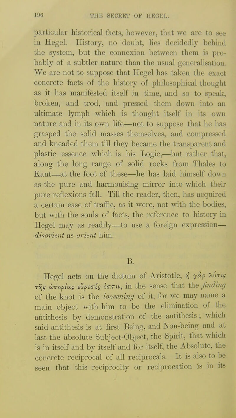 Iffj TJIE SKCllKT OF 11 KG Kb. particular historical facts, however, that we ai-e to see in Hegel. History, no doubt, lies decidedly behind the system, but the connexion between them is pro- bably of a subtler nature than the usual generalisation. We are not to suppose that Hegel has taken the exact concrete facts of the history of philosophical thouglit as it has manifested itself in time, and so to speak, broken, and trod, and pressed them down into an ultimate lymph which is thought itself in its own nature and in its own life—not to suppose that he has grasped the sohd masses themselves, and compressed and kneaded them till they became the transparent and plastic essence which is his Logic,—but rather that, along the long range of sohd rocks from Thales to Kant—at the foot of these—he has laid himself down as the pure and harmonising mirror into which their pure reflexions fall. Till the i^eader, then, has acquired a certain ease of traffic, as it were, not with the bodies, but with the souls of facts, the reference to history in Hegel may as readily—to use a foreign expression— disorient as orient him. B. Hegel acts on the dictum of Aristotle, ri yaf y^ua-ig TTis an-oplag sup^atg la-jiv, in the sense that the finding of the knot is the loosening of it, for we may name a main object with him to be the ehmination of the antithesis by demonstration of the antithesis ; Avhich said antithesis is at first Being, and Non-being and at last the absolute Subject-Object, the Spirit, that which is in itself and by itself and for itself, the Absolute, the concrete reciprocal of all reciprocals. It is also to be seen that this reciprocity or reciprocation is in its