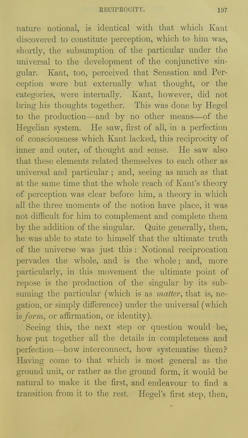 nature notional, is identical with that which Kant discovered to constitute perception, which to him was, shortly, the subsumption of the particular under the universal to the development of the conjunctive sin- gular. Kant, too, perceived that Sensation and Per- ception were but externally what thought, or the categories, were internally. Kant, however, did not bring his thoughts together. This was done by Hegel to the production—and by no other means—of the Hegehan system. He saw, first of all, in a perfection of consciousness which Kant lacked, this reciprocity of inner and outer, of thought and sense. He saw also that these elements related themselves to each other as universal and particular ; and, seeing as much as that at the same time that the whole reach of Kant's theory of perception was clear before him, a theory in which all the three moments of tlie notion have place, it was not difficult for him to complement and complete them by the addition of the singular. Quite generally, then, he was able to state to himself that the ultimate truth of the universe was just this : Notional reciprocation pervades the whole, and is the whole; and, more particularly, in this movement the ultimate point of repose is the production of the singular by its sub- suming the particular (which is as matter, that is, ne- gation, or simply difierence) under the universal (which IB form, or affirmation, or identity). Seeing this, the next step or question would be, how put together all the details in completeness and perfection—how interconnect, how systematise them? Having come to that which is most general as the ground unit, or rather as the ground form, it would be natural to make it the first, and endeavour to find a transition from it to the rest. Hegel's first step, then.