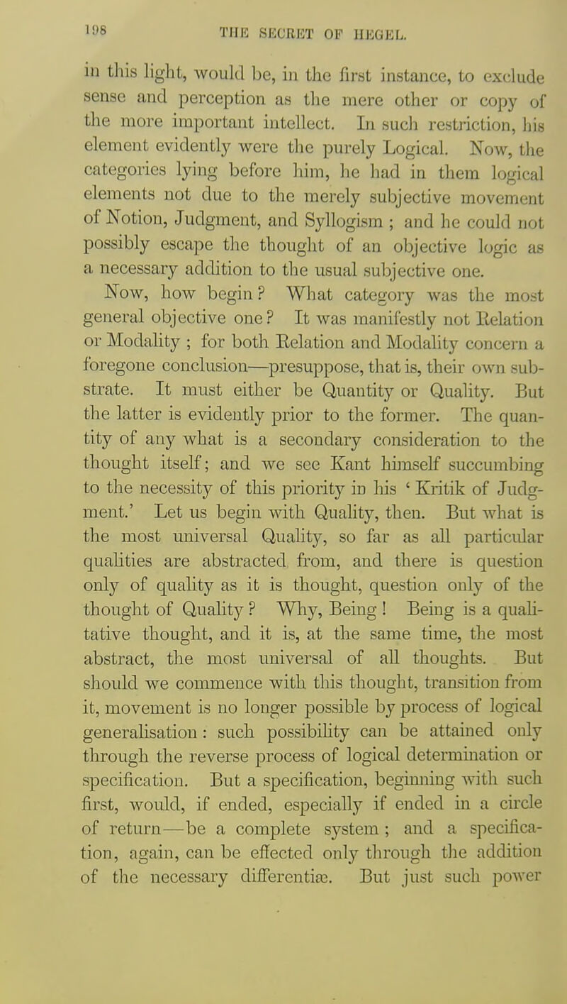 in this light, would be, in the first instance, to exclude sense and perception as the mere other or copy of the more important intellect. In such restriction, his element evidently were the purely Logical. Now, the categories lying before him, he had in them logical elements not due to the merely subjective movement of Notion, Judgment, and Syllogism ; and he could not possibly escape the thought of an objective logic as a necessary addition to the usual subjective one. Now, how begin? What category was the most general objective one? It was manifestly not Eelation or Modahty ; for both Eelation and Modality concern a foregone conclusion—presuppose, that is, their own sub- strate. It must either be Quantity or Quality. But the latter is evidently prior to the former. The quan- tity of any what is a secondary consideration to the thought itself; and we see Kant himself succumbing to the necessity of this priority in his ' Kritik of Judg- ment.' Let us begin with Quality, then. But what is the most universal Quality, so far as all particular qualities are abstracted from, and there is question only of quality as it is thought, question only of the thought of Quality ? Wliy, Being ! Being is a quah- tative thought, and it is, at the same time, the most abstract, the most universal of all thoughts. But should we commence with this thought, transition from it, movement is no longer possible by process of logical generalisation : such possibility can be attained only through the reverse process of logical determination or specification. But a specification, beginning with such first, Avould, if ended, especially if ended in a circle of return—be a complete system ; and a specifica- tion, again, can be effected only through the addition of the necessary differentia3. But just such power