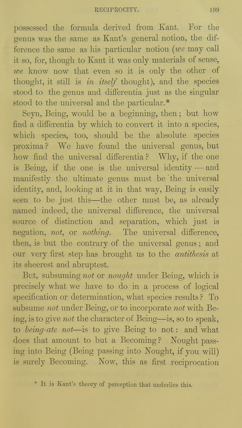 jDossessed the formula derived from Kant. For the genus was the same as Kant's general notion, the dif- ference the same as his particular notion (ive may call it so, for, though to Kant it was only materials of sense, we know now that even so it is only the other of thouglit, it still is m itself thought), and the species stood to the genus and differentia just as the singular stood to the universal and the particular.* Seyn, Being, would be a beginning, then; but how find a differentia by which to convert it into a species, which species, too, should be the absolute species proxima? We have found the universal genus, but how find the universal difierentia ? Wliy, if the one is Being, if the one is the universal identity — and manifestly the ultimate genus must be the universal identity, and, looking at it in that way. Being is easily seen to be just this—the other must be, as already named indeed, the universal difference, the universal source of distinction and separation, which just is negation, not, or nothing. The universal difference, then, is but the contrary of the universal genus; and our veiy first step has brought us to the antithesis at its sheerest and abruptest, Bt'.t, subsuming not or nought under Being, which is precisely what we have to do in a process of logical specification or determination, what species results ? To subsume not under Being, or to incorporate not with Be- ing, is to give not the character of Being—is, so to speak, to being-ate not—is to give Being to not: and what does tliat amount to but a Becoming ? Nought pass- ing into Being (Being passing into Nought, if you will) is surely Becoming. Now, this as first reciprocation • It is Kant's theoiy of perception that underlies this.