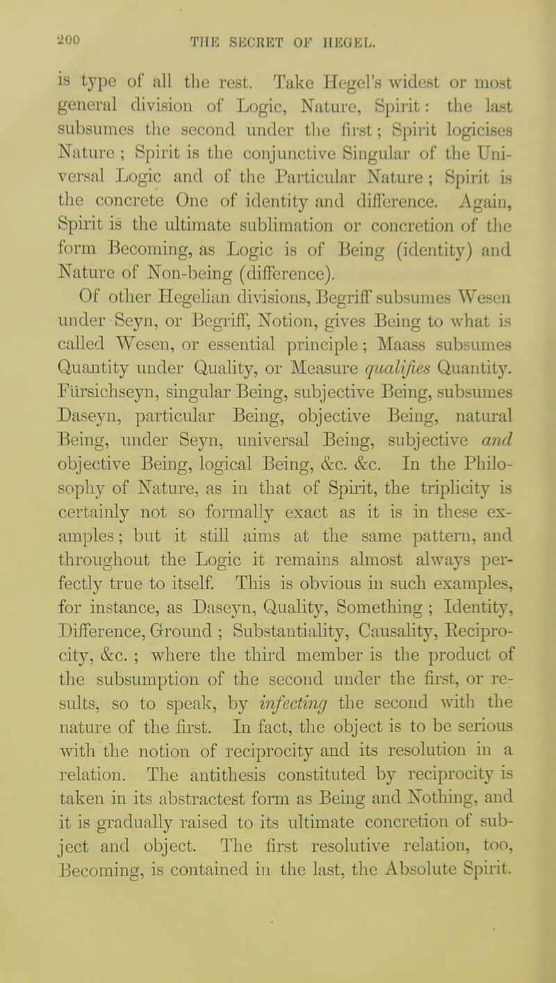 is type of all the rest. Take Hegel's widest or most general division of Logic, Nature, Spirit: the last subsumes the second under the first; Spirit logicises Nature ; Spirit is the conjunctive Singular of the Uni- versal Logic and of the Particular Nature ; Spirit is the concrete One of identity and difference. Again, Spirit is the ultimate sublimation or concretion of the form Becoming, as Logic is of Being (identity) and Nature of Non-being (difference). Of other Hegelian divisions, Begriff subsumes Wesen imder Seyn, or Begriff, Notion, gives Being to what is called Wesen, or essential principle; Maass subsumes Quantity under Quality, or Measure qualifies Quantity. Filrsichseyn, singular Being, subjective Being, subsumes Daseyn, particular Being, objective Being, natural Being, under Seyn, univers^d. Being, subjective and objective Being, logical Being, &c. &c. Li the Philo- sophy of Nature, as in that of Spirit, the triplicity is certainly not so formally exact as it is in these ex- amples ; but it still aims at the same pattern, and throughout the Logic it remains ahnost always per- fectly true to itself. This is obvious in such examples, for instance, as Daseyn, Quality, Something ; Identity, Difference, Ground ; Substantiality, Causahty, Eecipro- city, &c. ; where the thiixl member is the product of the subsmnption of the second under the first, or re- sidts, so to speak, by infecting the second with the nature of the first. In fact, the object is to be serious with the notion of reciprocity and its resolution in a relation. The antithesis constituted by reciprocity is taken in its abstractest form as Being and Nothing, and it is gradually raised to its ultimate concretion of sub- ject and object. The first resolutive relation, too, Becoming, is contained in the last, the Absolute Spirit.