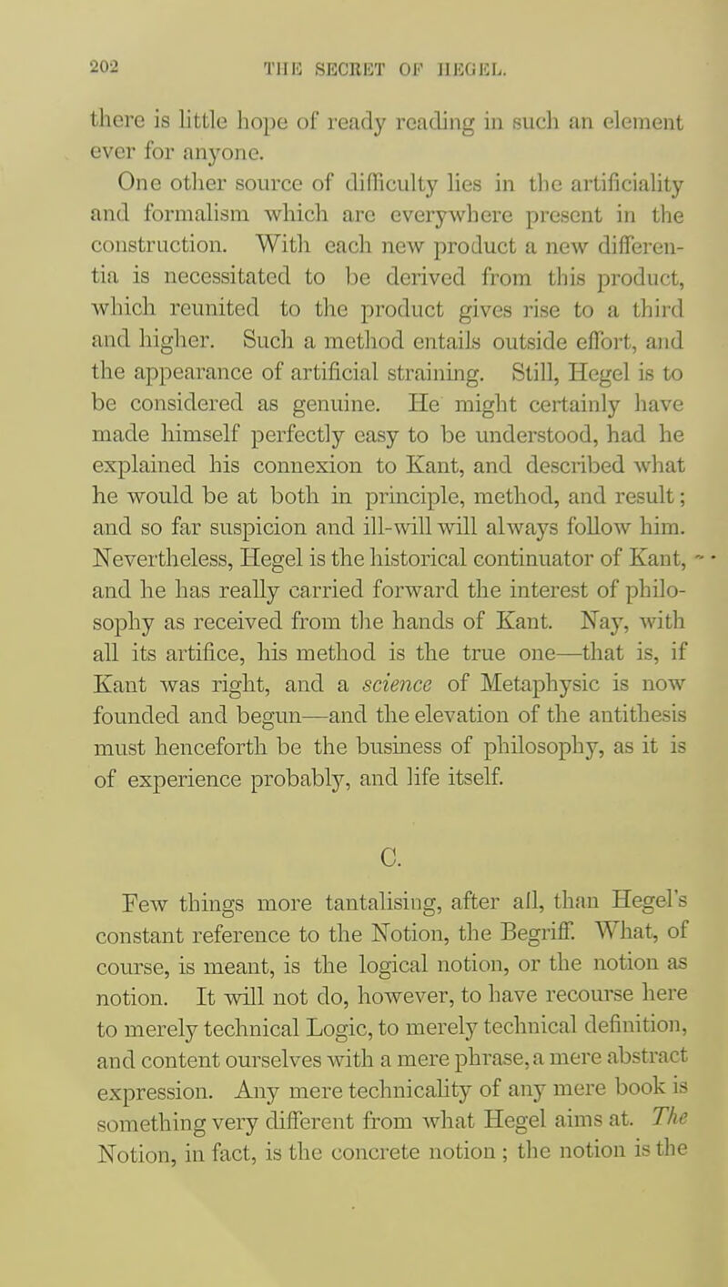 there is little hope of ready reading in such an element ever for anyone. One otlier source of difTiculty lies in tlie artificiality and formalism whicli arc everywhere present in tlie construction. With each new product a new differen- tia is necessitated to be derived from this product, which reunited to the product gives rise to a third and higher. Such a method entails outside effort, and the appearance of artificial straining. StiU, Hegel is to be considered as genuine. He might certainly have made himself perfectly easy to be understood, had he explained his connexion to Kant, and described wliat he would be at both in principle, method, and result; and so far suspicion and ill-mil will always foUow him. Nevertheless, Hegel is the historical continuator of Kant, and he has really carried forward the interest of philo- sophy as received from the hands of Kant. Nay, with all its artifice, his method is the true one—that is, if Kant was right, and a science of Metaphysic is now founded and begun—and the elevation of the antithesis must henceforth be the business of philosophy, as it is of experience probably, and life itself. C. Few things more tantalising, after ail, than Hegel's constant reference to the Notion, the Begriff. What, of course, is meant, is the logical notion, or the notion as notion. It will not do, however, to have recom-se here to merely technical Logic, to merely technical definition, and content ourselves with a mere phrase, a mere abstract expression. Any mere technicahty of any mere book is something very different from what Hegel aims at. The Notion, in fact, is the concrete notion ; the notion is the