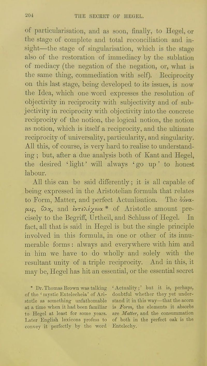 of particularisation, and as soon, finally, to Hegel, or the stage of complete and total reconciliatioji and in- sight—the stage of singularisation, which is the stage also of the restoration of immediacy by the sublation of mediacy (the negation of the negation, or, what is the same thing, commediation with self). lieciprocity on this last stage, being developed to its issues, is now the Idea, which one word expresses the resolution of objectivity in reciprocity with subjectivity and of sub- jectivity in reciprocity with objectivity into the concrete reciprocity of the notion, the logical notion, the notion as notion, which is itself a reciprocity, and the ultimate reciprocity of universahty, particularity, and singularity. All this, of course, is very hard to realise to understand- ing ; but, after a due analysis both of Kant and Hegel, the desu'ed ' light' will always ' go up ' to honest labour. All this can be said differently; it is all capable of being expressed in the Aristotelian formula that relates to Eorm, Matter, and perfect Actualisation. The ouva- fjLic, uXt], and svTcXs^sia * of Aristotle amount pre- cisely to the Begriff, Urtheil, and Schluss of Hegel. In fact, aU that is said in Hegel is but the smgle principle involved in this formula, in one or other of its innu- merable forms : always and everywhere with him and in him we have to do wholly and solely with the resultant unity of a triple reciprocity. And in this, it may be, Hegel has hit an essential, or the essential secret * Dr. Thomas Brown was talking ' Actuality;' but it is, perhaps, of the ' mystic Entelecheia' of Ari- doubtful whether they yet under- stotle as something unfathomable stand it in this way—that the acorn at a time when it had been familiar is Form, the elements it absorbs to Hegel at least for some years, are Matter, and the consummation Later English lexicons profess to of both in the perfect oak is the convey it perfectly by the word Entelechy.