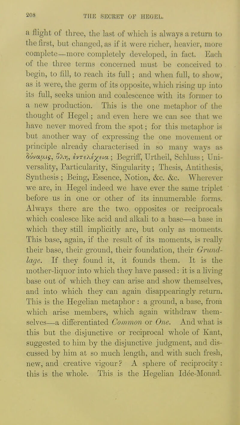 TllK SliCllHT OF HEGEL. a flight of tliree, tlie kist of wliicli is always a return to the first, but clianged, as if it were richer, heavier, more complete—more completely developed, in fact. Eacli of the three terms concerned must be conceived to begin, to fill, to reach its full; and when full, to show, as it were, the germ of its opposite, which rising u]) into its full, seeks union and coalescence with its former to a new production. This is the one metaphor of the thought of Hegel; and even here we can see that Ave have never moved from the spot; for this metaplior is but another way of expressing the one movement or principle already characterised in so many ways as ^ovaaig, uAtj, ivrsXe^sia; Begriff, TJrtheil, Schluss ; Uni- versality, Particularity, Singularity ; Thesis, Antithesis, Synthesis ; Being, Essence, Notion, &c. &c. Wlierever we are, in Hegel indeed we have ever tlie same triplet before us in one or other of its innumerable forms. Always there are the two. opposites or reciprocals which coalesce hke acid and alkah to a base—a base in which they still implicitly are, but only as moments. This base, again, if the result of its moments, is really their base, their ground, their foundation, their Grund- lage. If they found it, it founds them. It is the mother-liquor into which they have passed: it is a living base out of which they can arise and show themselves, and into which they can again disappearingly return. This is the Hegelian metaphor : a ground, a base, from which arise members, which again withdraw them- selves—a differentiated Common or One. And what is this but the disjunctive or reciprocal whole of Kant, suggested to him by the disjunctive judgment, and dis- cussed by him at so much length, and with such fresh, new, and creative vigour ? A sphere of reciprocity: this is the whole. This is the Hegelian Idee-Monad.