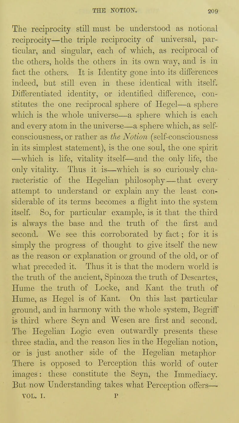 The reciprocity still must be understood as notional reciprocity—the triple reciprocity of universal, par- ticular, and singular, each of which, as reciprocal of the others, holds the others in its own way, and is in fact the others. It is Identity gone into its differences indeed, but still even in these identical with itself. Differentiated identity, or identified difference, con- stitutes the one reciprocal sphere of Hegel—a sphere which is the Avhole universe—a sphere which is each and every atom in the universe—a sphere which, as self- consciousness, or rather as the Notion (self-consciousness in its simplest statement), is the one soul, the one spirit —which is hfe, vitality itself—and the only life, the only vitality. Thus it is—which is so curiously cha- racteristic of the Hegelian philosophy—that every attempt to understand or explain any the least con- siderable of its terms becomes a flight into the system itself. So, for particular example, is it that the third is always the base and the truth of the first and second. We see this corroborated by fact; for it is simply the progress of thought to give itself the new as the reason or explanation or ground of the old, or of what preceded it. Thus it is that the modern world is the truth of the ancient, Spinoza the truth of Descartes, Hume the truth of Locke, and Kant the truth of Hume, as Hegel is of Kant. On this last particular ground, and in harmony with the whole system, Begriff is third where Seyn and Wesen are first and second. The Hegelian Logic even outwardly presents these three stadia, and the reason hes in the Hegelian notion, or is just another side of the Hegelian metaphor There is opposed to Perception this world of outer images: these constitute the Seyn, the Immediacy. But now Understanding takes what Perception offers—- VOL. I. r