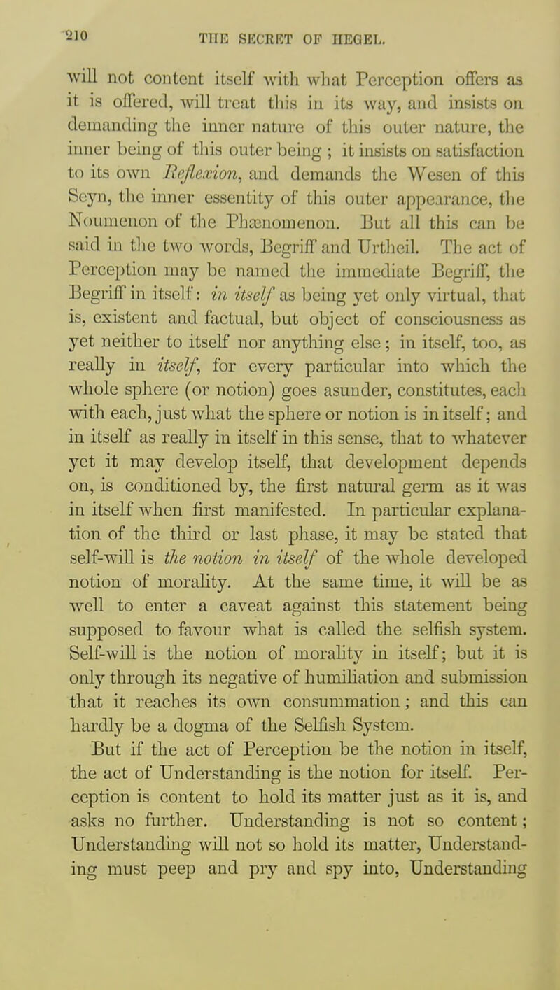 will not content itself with what Perception offers as it is offered, will treat tliis in its way, and insists on demanding the inner nature of this outer nature, the inner being of this outer being ; it insists on satisfaction to its own Rejlexion, and demands the Wesen of this Seyn, the inner essentity of this outer appearance, tlie Noumenon of the rha3nomenon. But all this can be said in the two words, Begriff and Urtheil. The act of Perception may be named the immediate Begriff, the Begriff in itself: in itself as being yet only virtual, that is, existent and factual, but object of consciousness as yet neither to itself nor anything else; in itself, too, as really in itself, for every particular into which the whole sphere (or notion) goes asunder, constitutes, eacli with each, just what the sphere or notion is in itself; and in itself as really in itself in this sense, that to whatever yet it may develop itself, that development depends on, is conditioned by, the first natural genn as it was in itself when first manifested. In particular explana- tion of the third or last phase, it may be stated that self-will is the notion in itself of the whole developed notion of morahty. At the same time, it will be as well to enter a caveat against this statement being supposed to favour what is called the selfish system. Self-will is the notion of morality in itself; but it is only through its negative of humihation and submission that it reaches its own consummation; and this can hardly be a dogma of the Selfish System. But if the act of Perception be the notion in itself, the act of Understanding is the notion for itself Per- ception is content to hold its matter just as it is, and asks no further. Understanding is not so content; Understanding will not so hold its matter, Understand- ing must peep and pry and spy into. Understanding