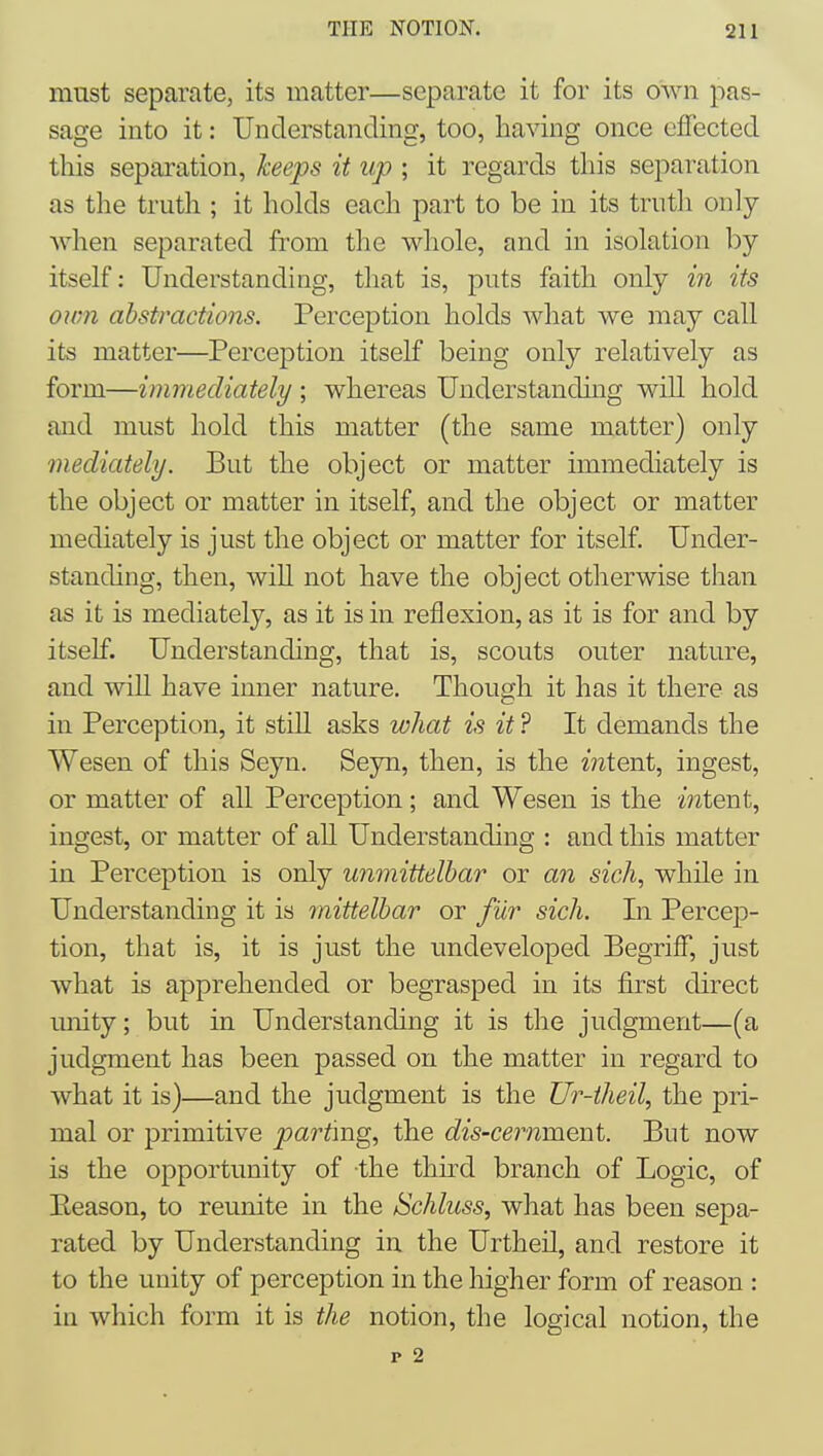 mnst separate, its matter—separate it for its own pas- sage into it: Understanding, too, having once effected this separation, keeps it up ; it regards this separation as the truth ; it holds each part to be in its truth only when separated from the whole, and in isolation by itself: Understanding, that is, puts faith only in its own abstractions. Perception holds what we may call its matter—Perception itself being only relatively as form—immediately ; whereas Understanding will hold and must hold this matter (the same matter) only mediately. But the object or matter immediately is the object or matter in itself, and the object or matter mediately is just the object or matter for itself. Under- standing, then, will not have the object otherwise than as it is mediately, as it is in reflexion, as it is for and by itself. Understanding, that is, scouts outer nature, and will have inner nature. Though it has it there as in Perception, it still asks what is it ? It demands the Wesen of this Seyn. Seyn, then, is the intent, ingest, or matter of all Perception; and Wesen is the mtent, ingest, or matter of all Understanding : and this matter in Perception is only unmittelhar or an sicJi, while in Understanding it is mittelhar or fur sich. In Percep- tion, that is, it is just the undeveloped Begriff, just what is apprehended or begrasped in its first direct unity; but in Understanding it is the judgment—(a judgment has been passed on the matter in regard to what it is)—and the judgment is the Ur-iheil, the pri- mal or primitive parting, the dis-ceimment. But now is the opportunity of the third branch of Logic, of Eeason, to reunite in the Schluss, what has been sepa- rated by Understanding in the Urtheil, and restore it to the unity of perception in the higher form of reason : in which form it is the notion, the logical notion, the p 2