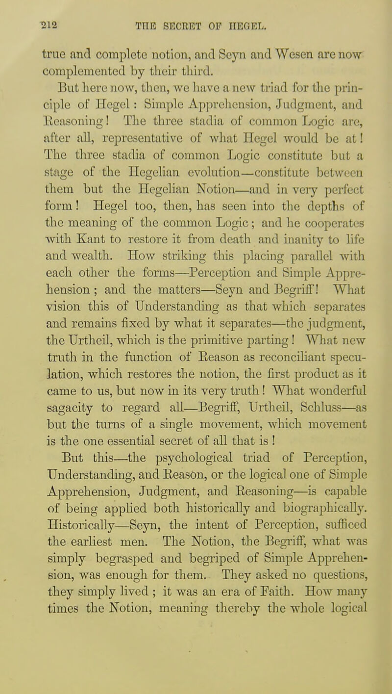 true and complete notion, and Seyn and Wesen are now complemented by their third. But here now, then, we have a new triad for the prin- ciple of Hegel: Simple Apprehension, Judgment, and Eeasoning! The three stadia of common Logic are, after all, representative of what Hegel would be at! The three stadia of common Logic constitute but a stage of the Hegelian evolution—constitute between them but the Hegelian Notion—and in very perfect form! Hegel too, then, has seen into the depths of the meaning of the common Logic; and he cooperates with Kant to restore it from death and inanity to life and wealth. How striking this placing parallel with each other the forms—Perception and Simple Appre- hension ; and the matters—Seyn and BegrifT! What vision this of Understanding as that which separates and remains fixed by what it separates—the judgment, the Urtheil, which is the primitive parting! What new truth in the function of Eeason as reconcHiant specu- lation, which restores the notion, the first product as it came to us, but now in its very truth! What wonderful sagacity to regard all—Begriflf, Urtheil, Schluss—as but the turns of a single movement, which movement is the one essential secret of all that is ! But this—the psychological triad of Perception, Understanding, and Eeason, or the logical one of Simple Apprehension, Judgment, and Eeasoning—is capable of being apphed both historically and biographically. Historically—Seyn, the intent of Perception, sufficed the earliest men. The Notion, the Begriff, what was simply begrasped and begriped of Simple Apprehen- sion, was enough for them. They asked no questions, they simply lived ; it was an era of Paith. How many times the Notion, meaning thereby the whole logical