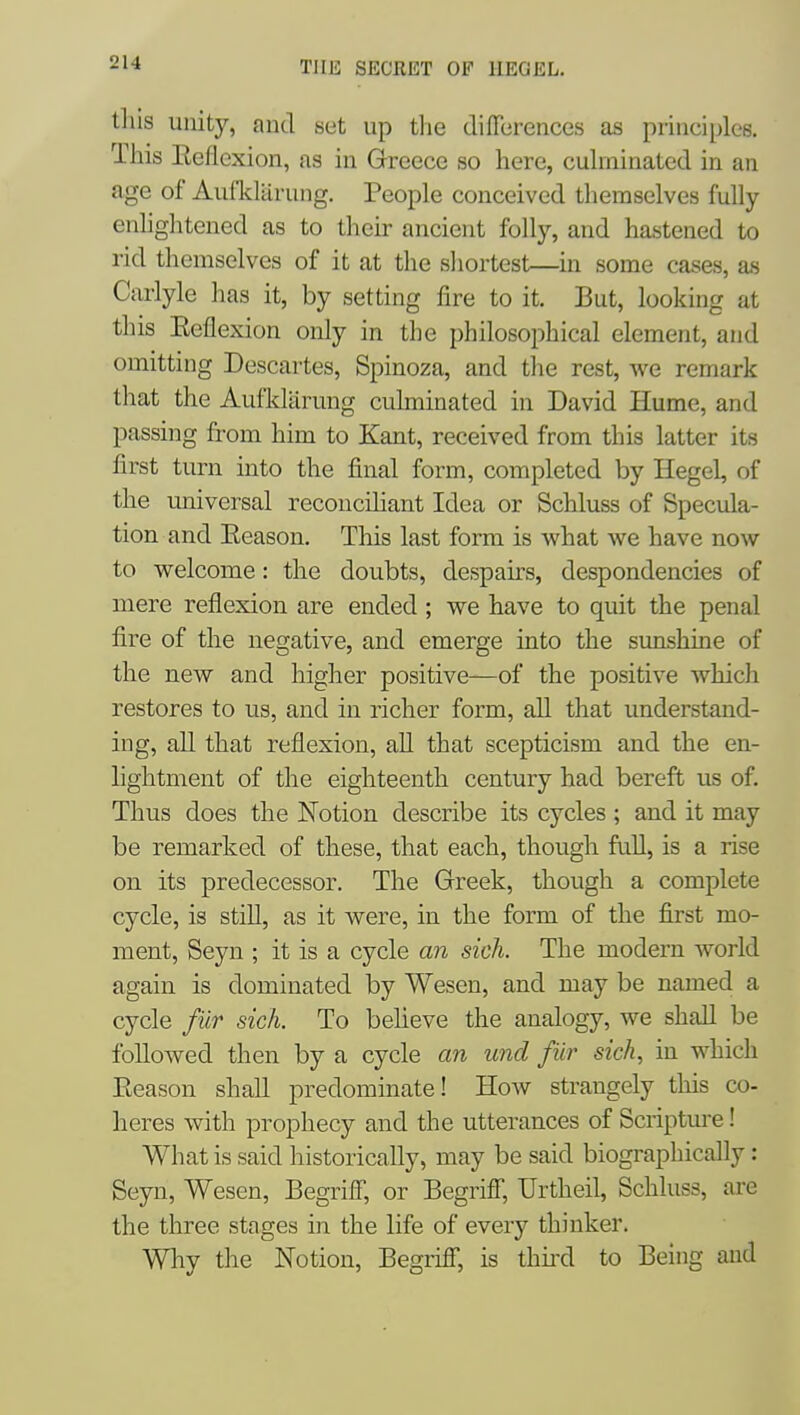 tliis unity, and set up the differences as principles. Tliis Eeflexion, as in Greece so here, cuhninated in an age of AuflcUirung. People conceived themselves fully enhghtened as to their ancient folly, and hastened to rid themselves of it at the shortest—in some cases, as Carlyle lias it, by setting fire to it. But, looking at this Eeflexion only in the philosophical element, and omitting Descartes, Spinoza, and the rest, we remark that the Aufklarung culminated in David Hume, and passing from him to Kant, received from this latter its first turn into the final form, completed by Hegel, of the universal reconcihant Idea or Schluss of Specula- tion and Eeason. This last form is what we have now to welcome: the doubts, despaks, despondencies of mere reflexion are ended; we have to quit the penal fire of the negative, and emerge into the sunshine of the new and higher positive—of the positive whicli restores to us, and in richer form, all that understand- ing, all that reflexion, all that scepticism and the en- lightment of the eighteenth century had bereft us of. Thus does the Notion describe its cycles ; and it may be remarked of these, that each, though full, is a rise on its predecessor. The Greek, though a complete cycle, is still, as it were, in the form of the first mo- ment, Seyn ; it is a cycle an sick The modern world again is dominated by Wesen, and may be named a cycle fiir sick. To believe the analogy, we shall be followed then by a cycle an und fiir sich, in which Eeason shall predominate! How strangely this co- heres with prophecy and the utterances of Scripture! What is said historically, may be said biographically: Seyn, Wesen, Begriff, or Begriff, Urtheil, Schluss, are the three stages in the life of every thinker. Why the Notion, Begriff, is thii'd to Being and