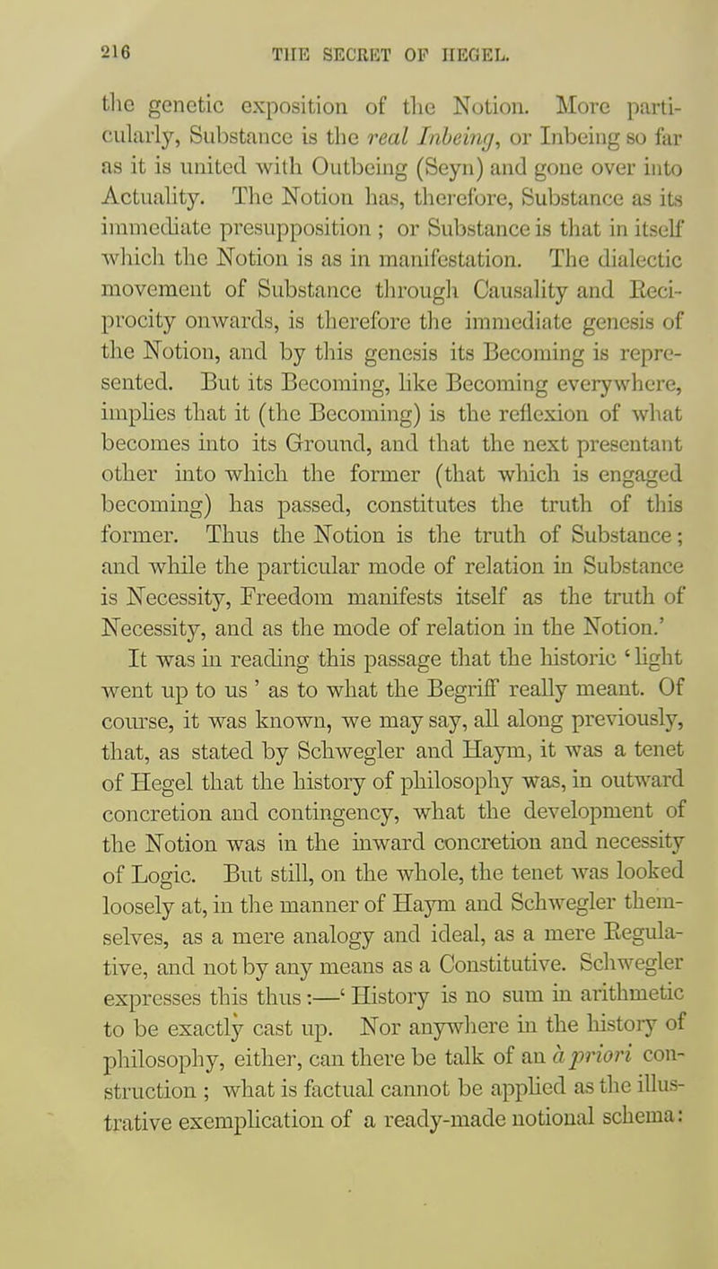 the genetic exposition of the Notion, More parti- cularly, Substance is the real Inhemg, or Inbeing so far as it is united with Outbeing (Seyn) and gone over into Actuahty. The Notion has, therefore. Substance as its immediate presupposition ; or Substance is that in itself which the Notion is as in manifestation. The dialectic movement of Substance tlirough Causality and Eeci- procity onwards, is therefore the immediate genesis of the Notion, and by this genesis its Becoming is repre- sented. But its Becoming, like Becoming everywhere, implies that it (the Becoming) is the reflexion of what becomes into its Ground, and that the next presentant other into which the former (that which is engaged becoming) has passed, constitutes the truth of this former. Thus the Notion is the truth of Substance; and while the particular mode of relation in Substance is Necessity, Freedom manifests itself as the truth of Necessity, and as the mode of relation in the Notion.' It was in reading this passage that the historic ' hght went up to us ' as to what the BegrifF really meant. Of com^se, it was known, we may say, all along pre\aously, that, as stated by Schwegler and Haym, it was a tenet of Hegel that the history of philosophy was, in outward concretion and contingency, what the development of the Notion was in the mward concretion and necessity of Logic. But still, on the whole, the tenet was looked loosely at, in the manner of Haym and Schwegler them- selves, as a mere analogy and ideal, as a mere Eegula- tive, and not by any means as a Constitutive. Schwegler expresses this thus:—' History is no sum in arithmetic to be exactly cast up. Nor anywhere in the history of philosophy, either, can there be talk of an a priori con- struction ; what is factual cannot be apphed as the illus- trative exeraplication of a ready-made notional schema: