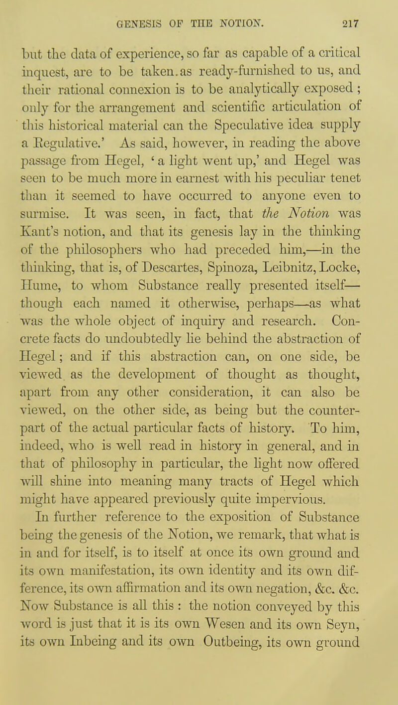 but the data of experience, so far as capable of a critical inquest, are to be taken.as ready-furnished to us, and their rational connexion is to be analytically exposed ; only for the arrangement and scientific articulation of this historical material can the Speculative idea supply a Eegulative.' As said, however, in reading the above passage from Hegel, ' a light went up,' and Hegel was seen to be much more in earnest with his peculiar tenet than it seemed to have occmTed to anyone even to surmise. It was seen, in fact, that the Notion was Kant's notion, and that its genesis lay in the thinking of the philosophers who had preceded him,—in the thinking, that is, of Descartes, Spinoza, Leibnitz, Locke, Hume, to whom Substance really presented itself— though each named it otherwise, perhaps—as what was the whole object of inquiry and research. Con- crete facts do undoubtedly he behind the abstraction of Hegel; and if this abstraction can, on one side, be viewed as the development of thought as thought, apart from any other consideration, it can also be viewed, on the other side, as being but the counter- part of the actual particular facts of history. To him, indeed, who is well read in history in general, and in that of philosophy in particular, the hght now offered will shine into meaning many tracts of Hegel which might have appeared previously quite impervious. Li further reference to the exposition of Substance being the genesis of the Notion, we remark, that what is in and for itself, is to itself at once its own ground and its own manifestation, its own identity and its own dif- ference, its own affirmation and its own negation, &c. &c. Now Substance is aU this : the notion conveyed by this word is just that it is its own Wesen and its own Seyn, its own Inbeing and its own Outbeing, its own ground