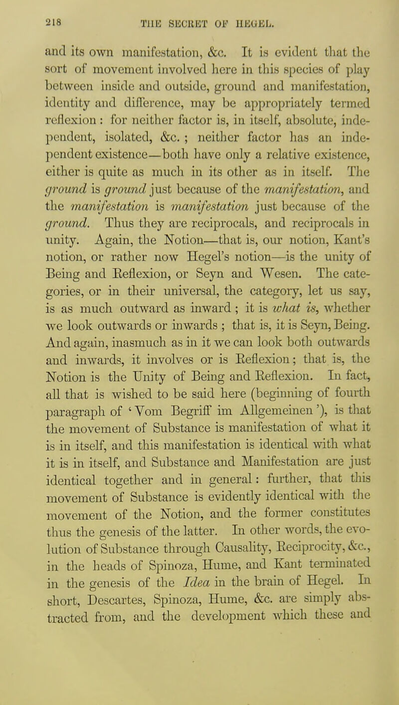 and its own manifestation, &c. It is evident tliat the sort of movement involved here in this species of play between inside and outside, ground and manifestation, identity and difference, may be appropriately termed reflexion : for neither factor is, in itself, absolute, inde- pendent, isolated, &c. ; neither factor has an inde- pendent existence—both have only a relative existence, either is quite as much in its other as in itself. The ground is ground ]ViS,t because of the manifestation, and the manifestation is manifestation just because of the ground. Thus they are reciprocals, and reciprocals in unity. Again, the Notion—that is, our notion, Kant's notion, or rather now Hegel's notion—is the unity of Being and Eeflexion, or Seyn and Wesen. The cate- gories, or in their universal, the category, let us say, is as much outward as inward; it is what is, whether we look outwards or inwards ; that is, it is Seyn, Being. And again, inasmuch as m it we can look both outwards and inwards, it involves or is Eeflexion; that is, the Notion is the Unity of Being and Eeflexion. In fact, all that is wished to be said here (beginning of fourth paragraph of ' Vom Begriff im Allgemeinen'), is that the movement of Substance is manifestation of what it is in itself, and this manifestation is identical with what it is in itself, and Substance and Manifestation are just identical together and hi general: fiu^ther, that this movement of Substance is evidently identical with the movement of the Notion, and the former constitutes thus the genesis of the latter. In other words, the evo- lution of Substance through Causahty, Eeciprocity, &c., in the heads of Spinoza, Hume, and Kant terminated in the genesis of the Idea in the brain of Hegel. In short, Descartes, Spinoza, Hume, &c. are simply abs- tracted from, and the development which these and