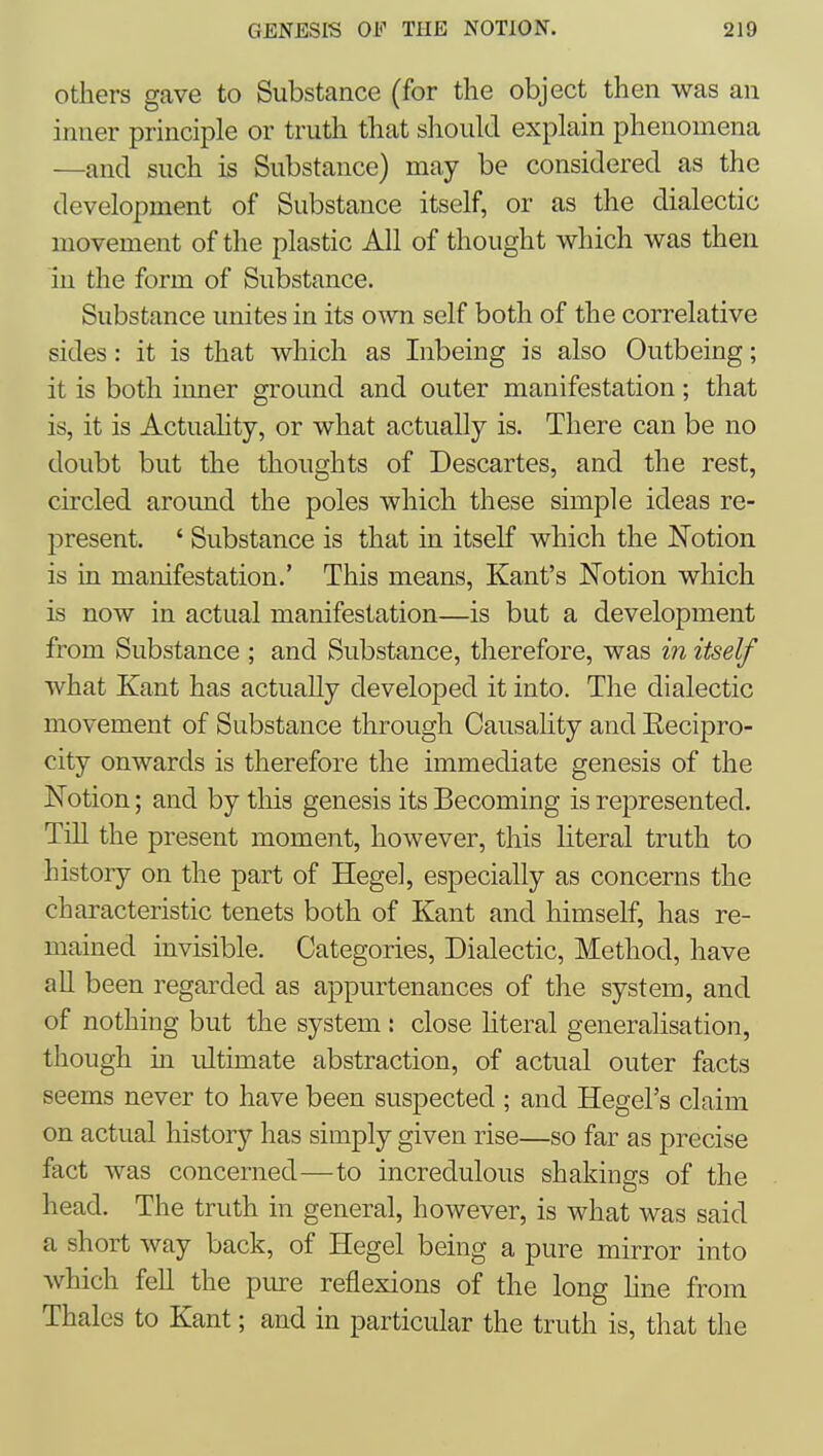 Others gave to Substance (for the object then was an inner principle or truth that should explain phenomena —and such is Substance) may be considered as the development of Substance itself, or as the dialectic movement of the plastic All of thought which was then in the form of Substance. Substance unites in its own self both of the correlative sides: it is that which as Inbeing is also Outbeing; it is both iimer ground and outer manifestation; that is, it is Actuahty, or what actually is. There can be no doubt but the thoughts of Descartes, and the rest, circled around the poles which these simple ideas re- present. ' Substance is that in itself which the Notion is in manifestation.' This means, Kant's Notion which is now in actual manifestation—is but a development from Substance ; and Substance, therefore, was in itself what Kant has actually developed it into. The dialectic movement of Substance through Causality and Eecipro- city onwards is therefore the immediate genesis of the Notion; and by this genesis its Becoming is represented. Till the present moment, however, this literal truth to history on the part of Hegel, especially as concerns the characteristic tenets both of Kant and himself, has re- mained invisible. Categories, Dialectic, Method, have all been regarded as appurtenances of the system, and of nothing but the system : close literal generalisation, though in ultimate abstraction, of actual outer facts seems never to have been suspected ; and Hegel's claim on actual history has simply given rise—so far as precise fact was concerned—to incredulous shakings of the head. The truth in general, however, is what was said a short way back, of Hegel being a pure mirror into which fell the piu-e reflexions of the long Une from Thales to Kant; and in particular the truth is, that the
