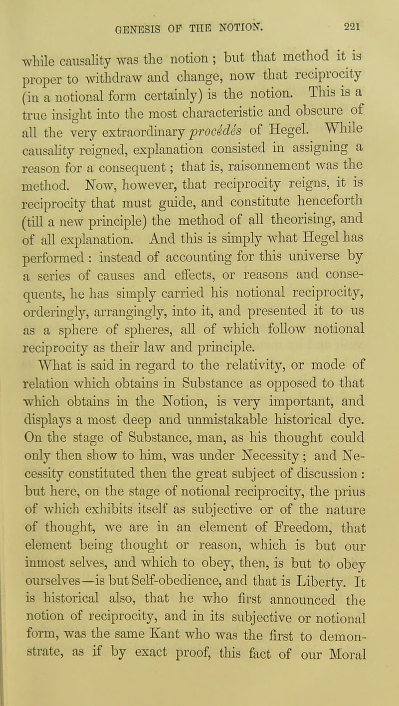 while causality was the notion ; but that method it is proper to withckaw and change, now that reciprocity (in a notional form certainly) is the notion. This is a true insight into the most characteristic and obscure of all the very extraordinary procMes of Hegel. Wliile causality reigned, explanation consisted in assigning a reason for a consequent; that is, raisonnement was the method. Now, however, that reciprocity reigns, it is reciprocity that must guide, and constitute henceforth (till a new principle) the method of all theorising, and of all explanation. And this is simply what Hegel has performed : instead of accounting for this universe by a series of causes and effects, or reasons and conse- quents, he has simply carried his notional reciprocity, orderingly, arrangingly, into it, and presented it to us as a sphere of spheres, all of which follow notional reciprocity as their law and principle. What is said in regard to the relativity, or mode of relation which obtains in Substance as opposed to that which obtains in the Notion, is very important, and displays a most deep and unmistakable historical dye. On the stage of Substance, man, as his thought could only then show to him, was under Necessity ; and Ne- cessity constituted then the great subject of discussion : but here, on the stage of notional reciprocity, the prius of which exhibits itself as subjective or of the nature of thought, we are in an element of Freedo]ii, that element being thought or reason, which is but our inmost selves, and which to obey, then, is but to obey ourselves—is but Self-obedience, and that is Liberty. It is historical also, that he who first announced the notion of reciprocity, and in its subjective or notional form, was the same Kant who was the first to demon- strate, as if by exact proof, this fact of our Moral