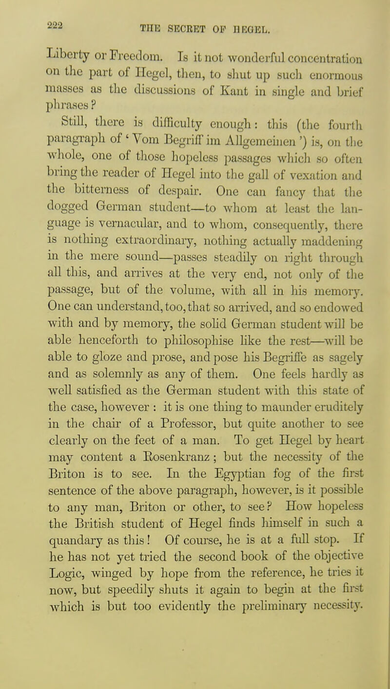 Liberty or Freedom. Is it not wonderful concentration on the part of Hegel, then, to shut up such enormous masses as the discussions of Kant in single and brief phrases ? Still, there is difficulty enough: this (the fourth paragraph of ' Vom Begriff im AUgemeinen ') is, on the whole, one of those hopeless passages which so often bring the reader of Hegel into the gull of vexfition and the bitterness of despair. One can fancy that the dogged German student—to whom at least the lan- guage is vernacular, and to whom, consequently, there is nothing extraordinaiy, nothing actually maddening in the mere sound—passes steadily on right through all this, and arrives at the very end, not only of the passage, but of the volume, with all in his memory. One can understand, too,that so arrived, and so endowed with and by memory, the sohd German student will be able henceforth to philosophise hke the rest—vjiW be able to gloze and prose, and pose his BegrilTe as sagely and as solemnly as any of them. One feels hardly as well satisfied as the German student with this state of the case, however : it is one thing to maunder eruditely in the chair of a Professor, but quite another to see clearly on the feet of a man. To get Hegel by heart may content a Eosenki'anz ; but the necessity of the Briton is to see. In the Egyptian fog of the first sentence of the above paragraph, however, is it possible to any man, Briton or other, to see.^ How hopeless the British student of Hegel finds himself in such a quandary as this! Of course, he is at a full stop. If he has not yet tried the second book of the objective Logic, winged by hope from the reference, he tries it now, but speedily shuts it again to begin at the first which is but too evidently the prehminar}'- necessity.