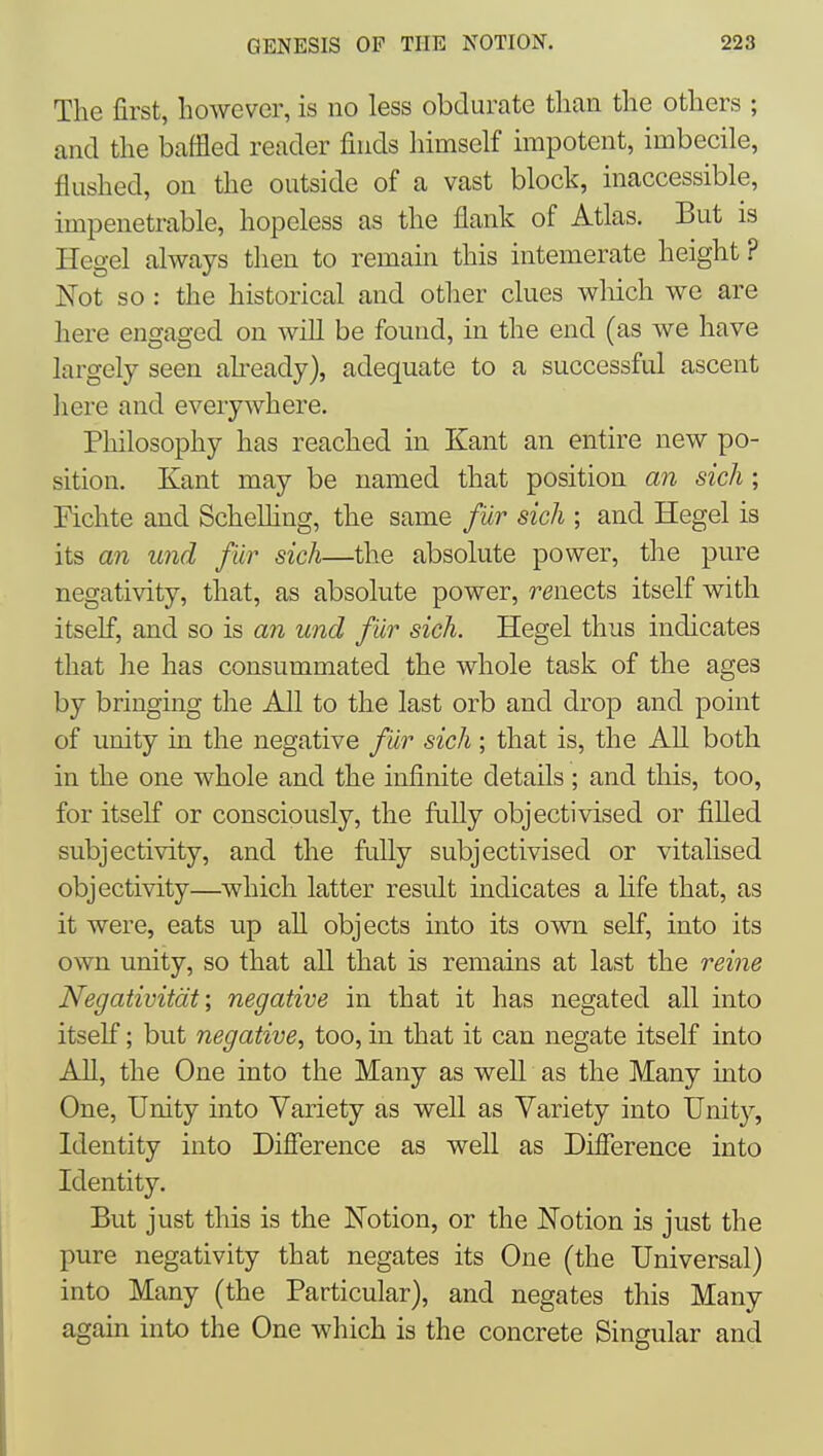 The first, however, is no less obdurate than the others ; and the baffled reader finds himself impotent, imbecile, flushed, on the outside of a vast block, inaccessible, impenetrable, hopeless as the flank of Atlas. But is Hegel always then to remain this intemerate height ? Not so : the historical and other clues which we are here engaged on will be found, in the end (as we have largely seen akeady), adequate to a successful ascent here and everywhere. Philosophy has reached in Kant an entire new po- sition. Kant may be named that position an sich; Eichte and Schelhng, the same f ur sich ; and Hegel is its an und fur sich—the absolute power, the pure negativity, that, as absolute power, renects itself with itself, and so is an und fur sich. Hegel thus indicates that he has consummated the whole task of the ages by bringing the All to the last orb and drop and point of unity in the negative fur sich; that is, the All both in the one whole and the infinite details ; and this, too, for itself or consciously, the fully objectivised or filled subjectivity, and the fully subjectivised or vitalised objectivity—which latter result indicates a life that, as it were, eats up all objects into its own self, into its own unity, so that all that is remains at last the reine Negativitdt; negative in that it has negated all into itself; but negative, too, in that it can negate itself into All, the One into the Many as well as the Many into One, Unity into Variety as well as Variety into Unity, Identity into Difference as well as Difference into Identity, But just this is the Notion, or the Notion is just the pure negativity that negates its One (the Universal) into Many (the Particular), and negates this Many again into the One which is the concrete Singular and