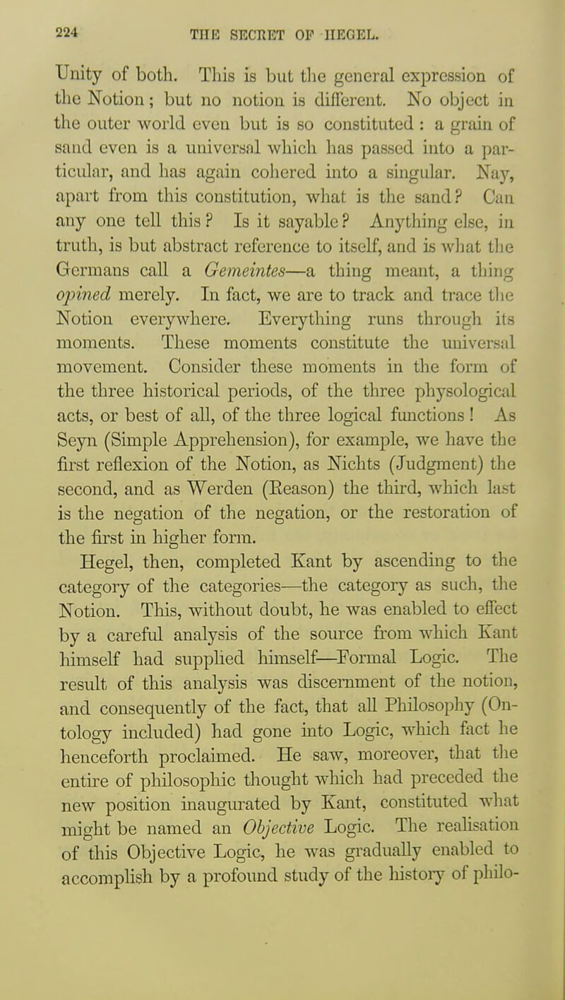 Unity of both. This is but the general expression of the Notion; but no notion is different. No object in the outer world even but is so constituted : a grain of sand even is a universal which has passed into a par- ticidar, and has again coliered into a singular. Nay, apart from this constitution, what is the sand? Can any one tell this ? Is it sayable ? Anything else, in truth, is but abstract reference to itself, and is wliat tlie Germans call a Gemeintes—a thing meant, a tljing opined merely. In fact, we are to track and trace tlie Notion everywhere. Everything runs through its moments. These moments constitute the universal movement. Consider these moments in the form of the three historical periods, of the three ph5'-sologictal acts, or best of all, of the three logical functions ! As Seyn (Simple Apprehension), for example, we have the first reflexion of the Notion, as Nichts (Judgment) the second, and as Werden (Eeason) the third, which last is the negation of the negation, or the restoration of the first in higher form. Hegel, then, completed Kant by ascending to the category of the categories—the category as such, the Notion. This, without doubt, he was enabled to effect by a careful analysis of the source from which Kant himself had supplied himself—^Formal Logic. The result of this analysis was discernment of the notion, and consequently of the fact, that all Philosophy (On- tology included) had gone mto Logic, which fact he henceforth proclaimed. He saw, moreover, that the entke of philosophic thought which had preceded the new position inaugurated by Kant, constituted what might be named an Objective Logic. The realisation of this Objective Logic, he was gradually enabled to accomphsh by a profound study of the liistoiy of philo-