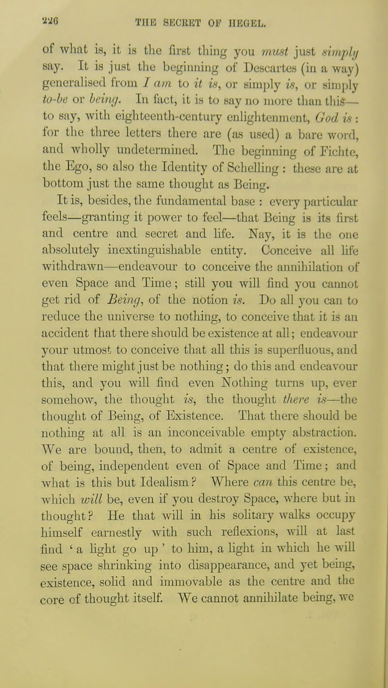 of what is, it is the first thing you must just simply say. It is just the beginning of Descartes (in a way) generahsed from / am to it is, or simply is, or simply to-be or bein<j. In fact, it is to say no more than this— to say, with eighteenth-century enlightenment, God is : for the three letters there are (as used) a bare word, and wholly undetermined. The beginning of Fichte, the Ego, so also the Identity of Schelhng : these are at bottom just the same thought as Being. It is, besides, the fundamental base : every particular feels—granting it power to feci—that Being is its first and centre and secret and life. Nay, it is the one absolutely inextinguishable entity. Conceive all lifxj withdrawn—endeavour to conceive the annihilation of even Space and Time; still you will find you cannot get rid of Being, of the notion is. Do all you can to reduce the universe to notliing, to conceive that it is an accident that there should be existence at all; endeavour your utmost to conceive that all this is superfluous, and that there might just be nothing; do this and endeavour this, and you will find even Nothing turns up, ever somehow, the thought is, the thought there is—the thought of Being, of Existence. That there should be nothing at all is an inconceivable empty abstraction. We are bound, then, to admit a centre of existence, of being, independent even of Space and Time; and what is this but Idealism ? Where can this centre be, which will be, even if you destroy Space, where but in thought ? He that will in his soHtary walks occupy himself earnestly with such reflexions, will at last find ' a fight go up ' to him, a fight in Avhich he wiU see space shrinking into disappearance, and yet being, existence, solid and immovable as the centre and the core of thought itself We cannot annihilate being, we