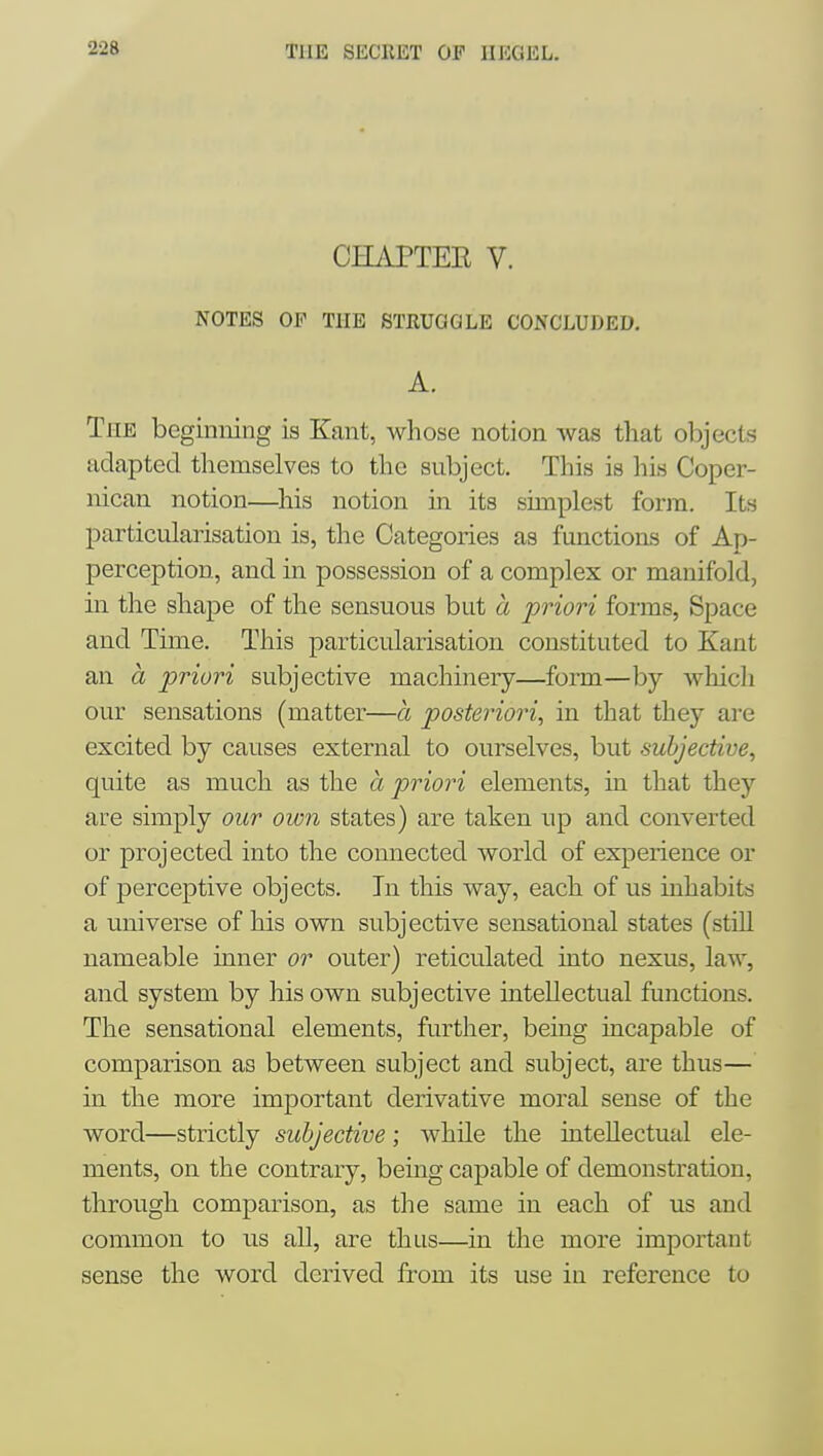 22a THE bKClllST OF llEGKL. CHAPTER V. NOTES OE THE STRUGGLE CONCLUDED. A. The beginning is Kant, whose notion was that objects adapted themselves to the subject. This is his Coper- nican notion—his notion in its simplest form. Its particularisation is, the Categories as functions of Ap- perception, and in possession of a complex or manifold, in the shape of the sensuous but a priori forms, Space and Time. This particularisation constituted to Kant an a priori subjective machinery—form—by which our sensations (matter—a posteriori, in that they are excited by causes external to ourselves, but subjective, quite as much as the a priori elements, in that they are simply our own states) are taken up and converted or projected into the connected world of experience or of perceptive objects. In this way, each of us inhabits a ^miverse of his own subjective sensational states (stUl nameable inner or outer) reticulated into nexus, law, and system by his own subjective intellectual functions. The sensational elements, further, being incapable of comparison as between subject and subject, are thus— in the more important derivative moral sense of the word—strictly subjective; while the intellectual ele- ments, on the contrary, being capable of demonstration, through comparison, as the same in each of us and common to us all, are thus—in the more important sense the word derived from its use in reference to