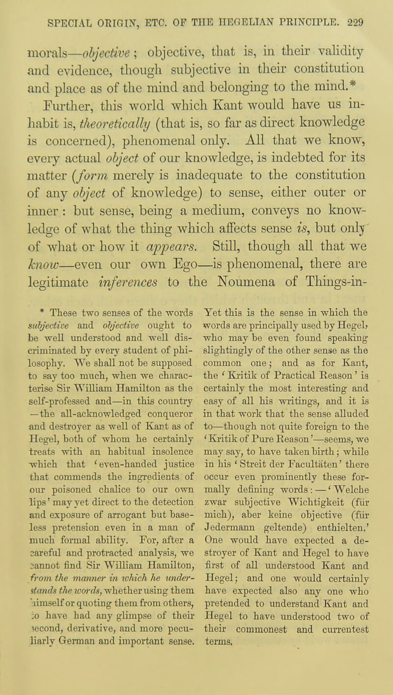 morals—objective; objective, that is, in their vahdity and evidence, though subjective in their constitution and place as of the mind and belonging to the mind.* Fiu-ther, this world which Kant would have us in- habit is, theoretically (that is, so far as direct knowledge is concerned), phenomenal only. All that we know, every actual object of our knowledge, is indebted for its matter {form merely is inadequate to the constitution of any object of knowledge) to sense, either outer or inner : but sense, being a medium, conveys no know- ledge of what the thing which affects sense is, but only of what or how it appears. Still, though all that we know—even om^ own Ego—is phenomenal, there are legitimate inferences to the Noumena of Things-in- * These two senses of the words subjective and objective ought to be well understood and well dis- criminated by every student of phi- losophy. We shall not he supposed to say too much, when we charac- terise Sir WiUiam Hamilton as the self-professed and—in this country —the all-acknowledged conqueror and destroyer as well of Kart as of Hegel, both of whom he certainly ti'eats with an habitual insolence which that 'even-handed justice that commends the ingredients of our poisoned chalice to our own lips' may yet direct to the detection and exposure of arrogant but base- less pretension even in a man of much foi-mal ability. For, after a careful and protracted analysis, we :;annot find Sir William Hamilton, from the manner in which he under- stands the loords, whether using them aimself or quoting them from others, JO have had any glimpse of their second, derivative, and more pecu- liarly German and important sense. Yet this is the sense in which the words are principally used by Hegel) who may be even found speaking slightingly of the other sense as the common one; and as for Kant, the ' Ki'itik of Practical Reason' is certainly the most interesting and easy of all his writings, and it is in that work that the sense alluded to—though not quite foreign to the ' Kritik of Pure Reason'—seems, we may say, to have taken birth; while in his ' Streit der Facultaten' there occur even prominently these for- mally defining words : —' Welche zwar subjective Wichtigkeit (fiir mich), aber keine objective (fiir Jedermann geltende) enthielten.' One would have expected a de- stroyer of Kant and Hegel to have first of all imderstood Kant and Hegel; and one would certainly have expected also any one who pretended to understand Kant and Hegel to have understood two of their commonest and currentest terms.
