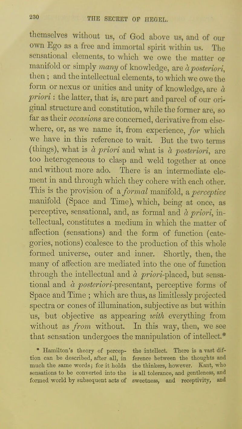 themselves \\dtliout us, of God above us, and of our own Ego as a free and immortal spirit within us. The sensational elements, to which we owe the matter or manifold or simply many of knowledge, are a posteriori, tlien; and the intellectual elements, to whidi we owe the form or nexus or unities and unity of knowledge, are a priori : the latter, that is, are part and parcel of our ori- ginal structure and constitution, while the former are, so far as their occasions are concerned, derivative from else- where, or, as we name it, from experience, for which we have in this reference to wait. But the two terms (thmgs), what is a priori and what is a posteriori, are too heterogeneous to clasp and weld together at once and without more ado. There is an mtermediate ele- ment m and through which they cohere with each other. This is the provision of a formal manifold, a perceptive manifold (Space and Time), which, being at once, as perceptive, sensational, and, as formal and a priori, in- tellectual, constitutes a medium in which the matter of affection (sensations) and the form of function (cate- gories, notions) coalesce to the production of this whole formed universe, outer and inner. Shortly, then, the many of affection are mediated into the one of function through the intellectual and a ^rz'orz'-placed, but sensa- tional and a ^osferior2-presentant, perceptive forms of Space and Time ; which are thus, as hmitlessly projected spectra or cones of illumination, subjective as but witliin us, but objective as appearing with everything from without as from without. In this way, then, we see that sensation undergoes the manipulation of intellect.* * Hamilton's tlieory of percep- the intellect. There is a vast dif- tion can be described, after all, in ference between the thoughts and much the same -words; for it holds the thinkers, however. Kaut, who sensations to be converted into the is all tolerance, and gentleness, and formed world by subsequent acts of sweetness, and receptivity, and