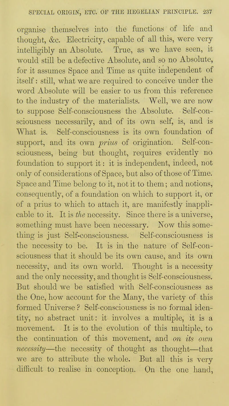 organise themselves into the functions of life and thought, &c. Electricity, capable of all this, were very intelligibly an Absolute. True, as we have seen, it would still be a defective Absolute, and so no Absolute, for it assumes Space and Time as quite independent of itself: still, what we are required to conceive under the word Absolute will be easier to us from this reference to the industry of the materialists. Well, we are now to suppose Self-consciousness the Absolute. Self-con- sciousness necessarily, and of its own self, is, and is What is. Self-consciousness is its own foundation of support, and its own prius of origination. Self-con- sciousness, being but thought, requires evidently no foimdation to support it: it is independent, indeed, not only of considerations of Space, but also of those of Time. Space and Time belong to it, not it to them; and notions, consequently, of a foundation on which to support it, or of a prius to which to attach it, are manifestly inappU- cable to it. It is the necessity. Since there is a universe, something must have been necessary. Now this some- thing is just Self-consciousness. Self-consciousness is the necessity to be. It is in the nature of Self-con- sciousness that it should be its own cause, and its own necessity, and its own world. Thought is a necessity and the only necessity, and thought is Self-consciousness. But should we be satisfied with Self-consciousness as the One, how account for the Many, the variety of this formed Universe ? Self-consciousness is no formal iden- tity, no abstract unit: it involves a multiple, it is a movement. It is to the evolution of this multiple, to the continuation of this movement, and on its own necessity—the necessity of thought as thought—that we are to attribute the whole. But all this is very difficult to reahse in conception. On the one hand,