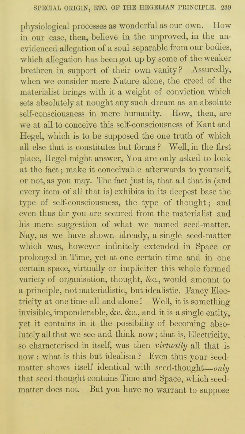 physiological processes as wonderful as our own. How in our case, then, beUeve in the unproved, in the un- evidenced allegation of a soul separable ft-om our bodies, which allegation has been got up by some of the weaker brethren in support of their own vanity ? Assuredly, when we consider mere Nature alone, the creed of the materialist brings with it a weight of conviction which sets absolutely at nought any such dream as an absolute self-consciousness in mere humanity. How, then, are we at all to conceive this self-consciousness of Kant and Hegel, which is to be supposed the one truth of which all else that is constitutes but forms ? Well, in the first place, Hegel might answer. You are only asked to look at the fact; make it conceivable afterwards to yourself, or not, as you may. The fact just is, that all that is (and every item of all that is) exliibits in its deepest base the type of self-consciousness, the type of thought; and even thus far you are secured from the materialist and his mere suggestion of what we named seed-matter. Nay, as we have shown abeady, a single seed-matter which was, however infinitely extended in Space or prolonged in Time, yet at one certain time and in one certain space, virtually or imphciter this whole formed variety of organisation, thought, &c., would amount to a principle, not materiahstic, but idealistic. Eancy Elec- tricity at one time all and alone! Well, it is something invisible, imponderable, &c. &c., and it is a single entity, yet it contains in it the possibility of becoming abso- lutely all that we see and think now; that is. Electricity, so characterised in itself, was then virtually all that is now : what is this but ideahsm ? Even thus your seed- matter shows itself identical with seed-thought—only that seed-thought contains Time and Space, which seed- matter does not. But you have no warrant to suppose