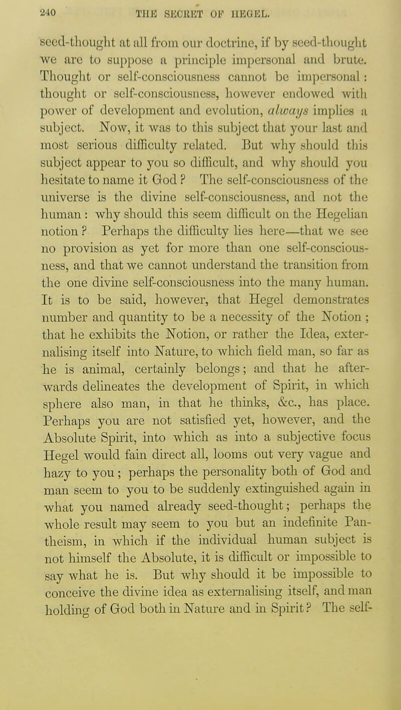 secd-thouglit at all from our doctrine, if by seed-thouglit we are to suppose a principle impersonal and brute. Thought or self-consciousness cannot be impersonal: thought or self-consciousness, however endowed with power of development and evolution, always implies a subject. Now, it was to this subject that your last and most serious difficulty related. But why should this subject appear to you so difficult, and why should you hesitate to name it God ? The self-consciousness of the universe is the divine self-consciousness, and not the human : why should this seem difficult on the Hegelian notion ? Perhaps the difficulty lies here—that we see no provision as yet for more than one self-conscious- ness, and that we cannot understand the transition from the one divine self-consciousness into the many human. It is to be said, however, that Hegel demonstrates number and quantity to be a necessity of the Notion ; that he exhibits the Notion, or rather the Idea, exter- nahsing itself into Nature, to which field man, so far as he is animal, certainly belongs; and that he after- wards dehneates the development of Sphit, in which sphere also man, in that he thinks, &c., has place. Perhaps you are not satisfied yet, however, and the Absolute Spirit, into which as into a subjective focus Hegel would fain direct aU, looms out very vague and hazy to you ; perhaps the personahty both of God and man seem to you to be suddenly extinguished again in what you named already seed-thought; perhaps the whole result may seem to you but an indefinite Pan- theism, in which if the individual human subject is not himself the Absolute, it is difficult or impossible to say what he is. But why should it be impossible to conceive the divine idea as externalising itself, and man holding of God both in Nature and in Spirit .^^ The self-