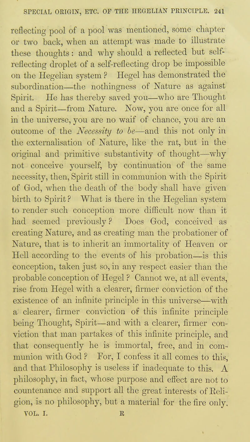 reflecting pool of a pool was mentioned, some chapter or two back, when an attempt was made to illustrate these thoughts: and why should a reflected but self- reflecting droplet of a self-reflecting drop be impossible on the Hegelian system ? Hegel has demonstrated the subordination—the nothingness of Nature as against Spirit. He has thereby saved you—who are Thought and a Spirit—from Nature. Now, you are once for all in the universe, you are no waif of chance, you are an outcome of the Necessity to he—and this not only in the externalisation of Nature, like the rat, but in the oi'iginal and primitive substantivity of thought—why not conceive yourself, by continuation of the same necessity, then, Spirit still in communion with the Spirit of God, when the death of the body shall have given birth to Spirit ? What is there in the Hegelian system to render such conception more diflicult now than it had seemed previously ? Does God, conceived as creating Nature, and as creating man the probationer of Nature, that is to inherit an immortality of Heaven or Hell according to the events of his probation—is this conception, taken just so, in any respect easier than the probable conception of Hegel ? Cannot we, at all events, rise from Hegel with a clearer, firmer conviction of the existence of an infinite principle in this universe—with a clearer, firmer conviction of this infinite principle being Thought, Spirit—and with a clearer, firmer con- viction that man partakes of this infinite principle, and that consequently he is immortal, free, and in com- munion with God ? For, I confess it all comes to this, and that Philosophy is useless if inadequate to this. A philosophy, in fact, whose purpose and effect are not to countenance and support all the great interests of Eeli- gion, is no philosophy, but a material for the fire only. VOL. I. R