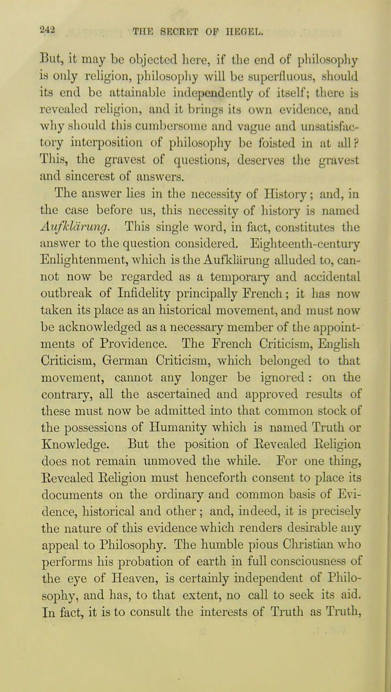 But, it may be objected here, if the end of philosopliy is only religion, philosopliy will be superfluous, should its end be attainable independently of itself; there is revealed religion, and it brings its own evidence, and why should this cumbersome and vague and unsatisfac- tory interposition of philosophy be foisted in at all? This, the gravest of questions, deserves the gravest and sincerest of answers. The answer Ues in the necessity of History; and, in the case before us, this necessity of history is named Aufkldrung. This single word, in fact, constitutes the answer to the question considered. Eightcentli-centuiy Enlightenment, which is the Aufkliirung alluded to, can- not now be regarded as a temporary and accidental outbreak of Lifidelity principally French; it has now taken its place as an historical movement, and must now be acknowledged as a necessary member of the appoint- ments of Providence. The French Criticism, Enghsh Criticism, German Criticism, which belonged to that movement, cannot any longer be ignored: on the contrary, all the ascertained and approved results of these must now be admitted into that common stock of the possessions of Humanity which is named Truth or Knowledge. But the position of Eevealed Eehgion does not remain unmoved the while. For one thing, Eevealed Eeligion must henceforth consent to place its documents on the ordinary and common basis of Evi- dence, historical and other; and, indeed, it is precisely the nature of this evidence which renders desirable any appeal to Philosophy. The humble pious Clmstian who performs his probation of earth in full consciousness of the eye of Heaven, is certainly independent of Philo- sophy, and has, to that extent, no call to seek its aid. In fact, it is to consult the interests of Truth as Truth,