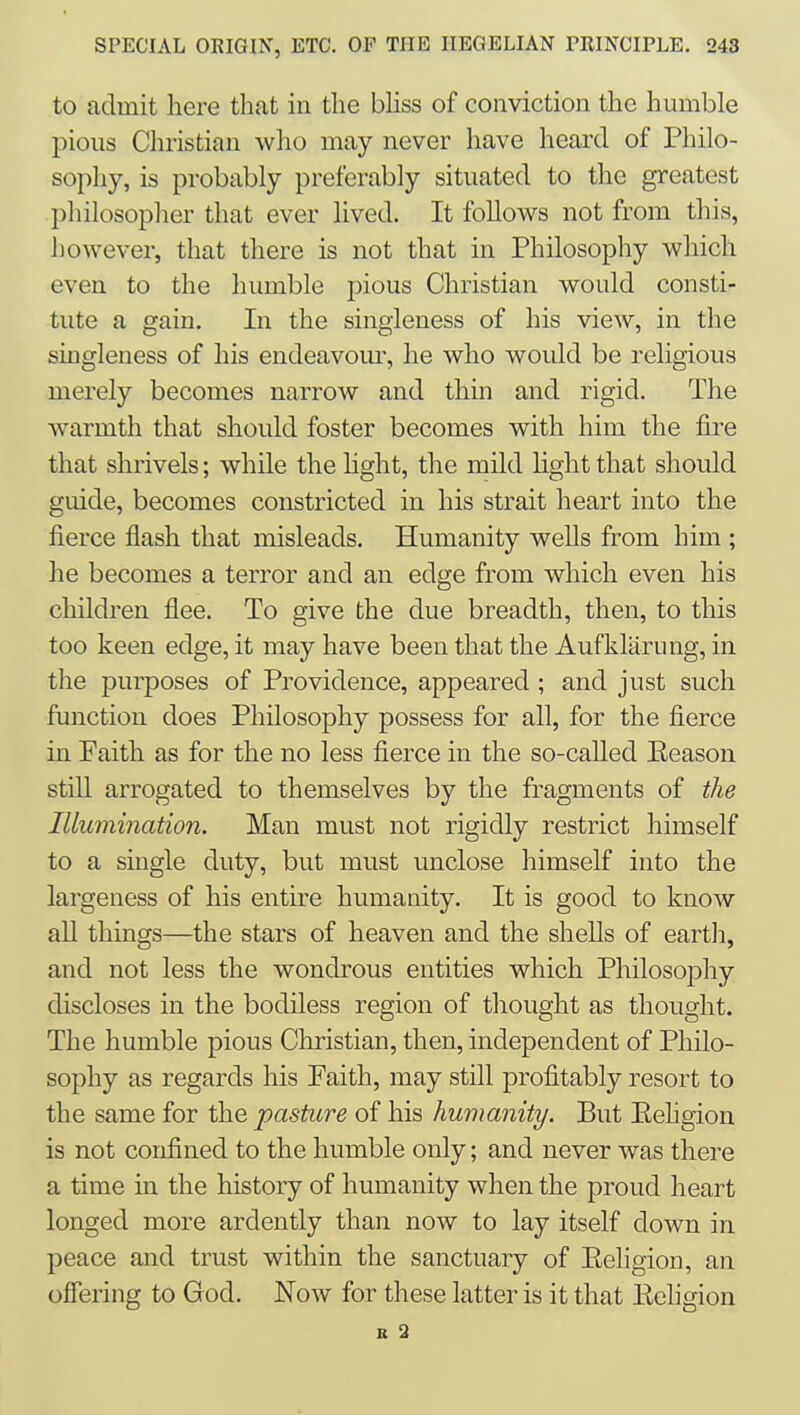to admit here that in the bUss of conviction the humble pious Christian who may never have heard of Philo- sophy, is probably preferably situated to the greatest philosopher that ever lived. It foUows not from this, however, that there is not that in Philosophy which even to the humble pious Christian would consti- tute a gain. In the singleness of his view, in the singleness of his endeavour, he who would be religious merely becomes narrow and thin and rigid. The warmth that should foster becomes with him the fire that shrivels; while the hght, the mild light that should guide, becomes constricted in his strait heart into the fierce flash that misleads. Humanity weUs from him ; he becomes a terror and an edge from which even his children flee. To give the due breadth, then, to this too keen edge, it may have been that the Aufklarung, in the purposes of Providence, appeared; and just such function does Philosophy possess for all, for the fierce in Faith as for the no less fierce in the so-caUed Eeason still arrogated to themselves by the fragments of the Illumination. Man must not rigidly restrict himself to a single duty, but must unclose himself into the largeness of his entire humanity. It is good to know all things—the stars of heaven and the shells of eartli, and not less the wondrous entities which Philosophy discloses in the bodiless region of thought as thought. The humble pious Christian, then, independent of Philo- sophy as regards his Faith, may still profitably resort to the same for the pasture of his humanity. But Eehgion is not confined to the humble only; and never was there a time in the history of humanity when the proud heart longed more ardently than now to lay itself down in peace and trust within the sanctuary of Eeligion, an offering to God. Now for these latter is it that Eehgion B 2