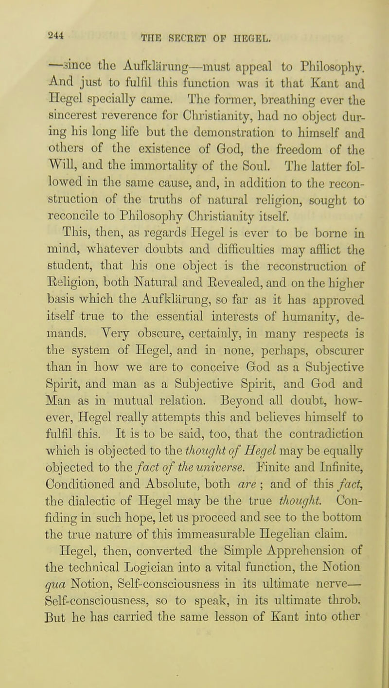 —.since the Aufldarung—must appeal to Pliilosophy. And just to fulfil this function was it that Kant and Hegel specially came. The former, breathing ever the sincerest reverence for Chi'istianity, had no object dur- ing his long life but the demonstration to himself and others of the existence of God, the freedom of the Will, and the immortality of tlie Soul. The latter fol- lowed in the same cause, and, in addition to the recon- struction of the truths of natural religion, sought to reconcile to Philosophy Christianity itself. This, then, as regards Hegel is ever to be borne in mind, whatever doubts and difficulties may afflict the student, that his one object is the reconstruction of Eeligion, both Natural and Eevealed, and on the higher basis which the Aufklilrung, so far as it has approved itself true to the essential interests of humanity, de- mands. Very obscure, certainly, in many res^^ects is the system of Hegel, and in none, perhaps, obscurer than in how we are to conceive God as a Subjective Spirit, and man as a Subjective Spirit, and God and Man as in mutual relation. Beyond all doubt, how- ever, Hegel really attempts this and believes himself to fulfil this. It is to be said, too, that the contradiction which is objected to the thought of Hegel may be equally objected to ihe fact of the universe. Finite and Lifinite, Conditioned and Absolute, both are ; and of this fact, the dialectic of Hegel may be the true thought. Con- fiding in such hope, let us proceed and see to the bottom the true nature of this immeasurable Hegelian claim. Hegel, then, converted the Simple Apprehension of the technical Logician into a vital function, the Notion qua Notion, Self-consciousness in its ultimate nerve— Self-consciousness, so to speak, in its ultimate throb. But he has carried the same lesson of Kant into other