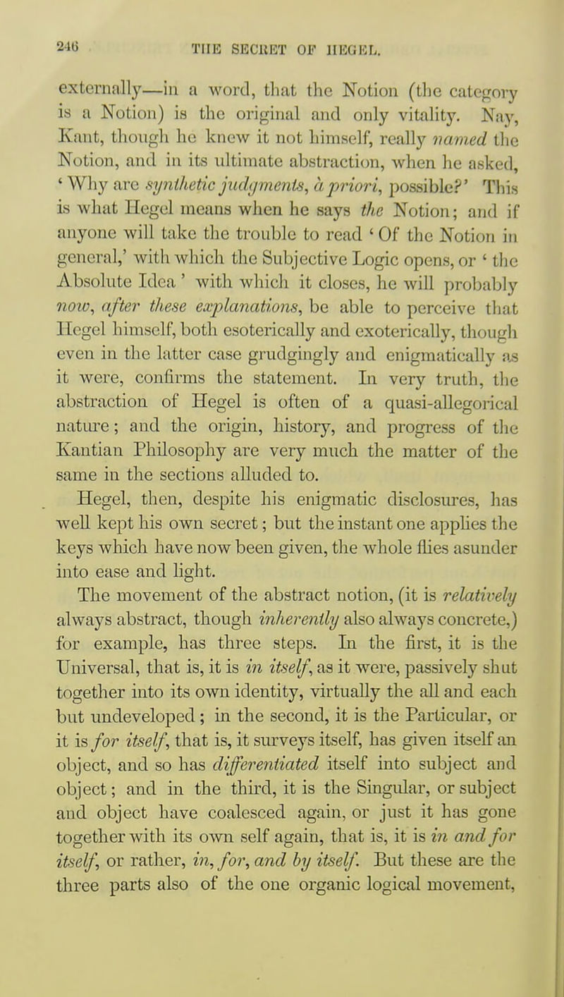 externally—in a word, that the Notion (tlie category is a Notion) is the original and only vitality. Nay, Kant, though ho knew it not himself, really named the Notion, and in its ultimate abstraction, when he asked, ' Why are synthetic jiuhjmenis, a priori, possible?' This is what Hegel means when he says the Notion; and if anyone will take the trouble to read ' Of the Notion in general,' with which the Subjective Logic opens, or ' the Absolute Idea ' with which it closes, he will probably noio, after these explanations, be able to perceive that Hegel himself, both esoterically and exoterically, though even in the latter case grudgingly and enigmatically a^ it were, confirms the statement. In very truth, the abstraction of Hegel is often of a quasi-allegorical nature; and the origin, history, and progress of the Kantian Philosophy are very much the matter of the same in the sections alluded to. Hegel, then, despite his enigmatic disclosui'es, has well kept his own secret; but the instant one apphes the keys which have now been given, the whole flies asunder into ease and light. The movement of the abstract notion, (it is relatively always abstract, though inherently also always concrete,) for example, has three steps. In the first, it is the Universal, that is, it is in itself, as it were, passively shut together into its own identity, virtually the aU and each but undeveloped; in the second, it is the Particular, or it is for itself, that is, it surveys itself, has given itself an object, and so has differentiated itself into subject and object; and in the third, it is the Singvilar, or subject and object have coalesced again, or just it has gone together with its own self again, that is, it is in and for itself, or rather, in, for, and by itself But these are the three parts also of the one organic logical movement.