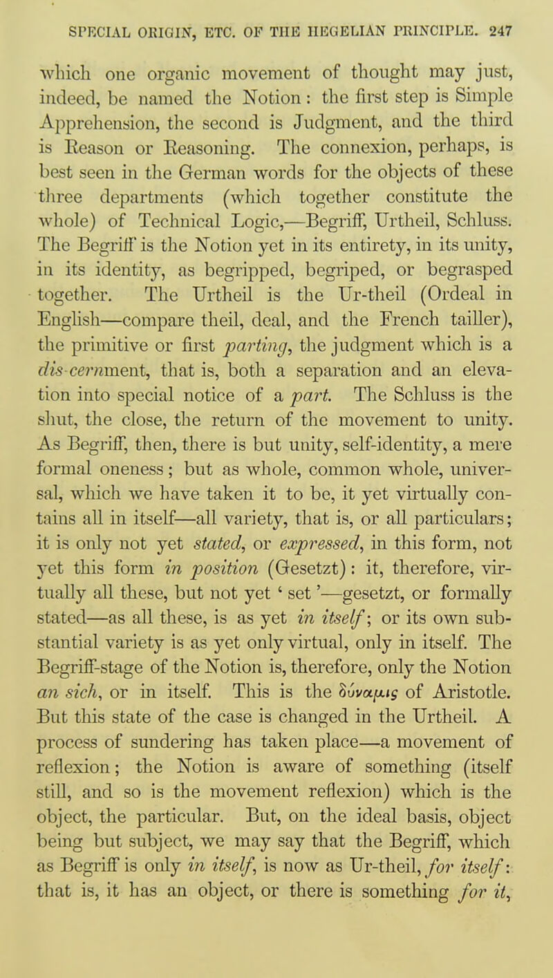 Avhich one organic movement of thought may just, indeed, be named the Notion: the first step is Simple Apprehension, the second is Judgment, and the third is Eeason or Eeasoning. The connexion, perhaps, is best seen in the German words for the objects of these three departments (which together constitute the wliole) of Technical Logic,—BegrifF, Urtheil, Schluss. The Begrifi' is the Notion yet in its entirety, in its unity, in its identity, as begripped, begriped, or begrasped together. The Urtheil is the Ur-theil (Ordeal in English—compare theil, deal, and the French tailler), the primitive or first parting, the judgment which is a dis-cernmoxit, that is, both a separation and an eleva- tion into special notice of a part. The Schluss is the shut, the close, the return of the movement to unity. As Begriff, then, there is but unity, self-identity, a mere formal oneness; but as whole, common whole, univer- sal, which we have taken it to be, it yet virtually con- tains all in itself—all variety, that is, or all particulars; it is only not yet stated, or expressed, in this form, not yet this form in position (Gesetzt): it, therefore, vir- tually all these, but not yet ' set'—gesetzt, or formally stated—as all these, is as yet in itself; or its own sub- stantial variety is as yet only virtual, only in itself. The Begriff-stage of the Notion is, therefore, only the Notion an sich, or in itself. This is the ^vvafxig of Aristotle. But this state of the case is changed in the Urtheil. A process of sundering has taken place—a movement of reflexion; the Notion is aware of something (itself still, and so is the movement reflexion) which is the object, the particular. But, on the ideal basis, object being but subject, we may say that the Begrifi, which as Begrifi'is only in itself, is now as JJi-iheil, for itself:. that is, it has an object, or there is something for it.