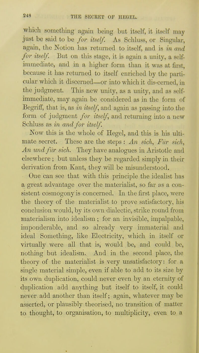 243 whicli something again being but itself, it itself may just be said to be for itself. As Schluss, or Singular, again, tlie Notion has returned to itself, and is in aiid for itself. But on this stage, it is again a unity, a self- immediate, and in a higlier form than it was at first, because it has returned to itself enriched by the parti- cular which it discerned—or into which it dis-cerned, in the judgment. This new unity, as a unity, and as self- immediate, may again be considered as in the form of Begriff, that is, as in itself and again as passing into the form of judgment for itself, and returning into a new Schluss as in and for itself. Now this is the whole of Hegel, and this is his ulti- mate secret. These are the steps : An sich, Fur sick, An und fiir sich. They have analogues in Aristotle and elsewhere ; but unless they be regarded simply in their derivation from Kant, they will be misunderstood. One can see that with this principle the idealist has a great advantage over the materiahst, so far as a con- sistent cosmogony is concerned. In the first place, were the theory of the materiahst to prove satisfactoiy, his conclusion would, by its own dialectic, strike round from materialism into idealism ; for an invisible, impalpable, imponderable, and so already very immaterial and ideal Something, like Electricity, whicli in itself or virtually were all that is, would be, and could be, nothing but ideahsm. And in the second place, the theory of the materiahst is very unsatisfactoiy: for . a single material simple, even if able to add to its size by its own duplication, could never even by an eternity of duplication add anything but itself to itself, it could never add another than itself; again, whatever may be asserted, or plausibly theorised, no transition of matter to thought, to organisation, to multipHcity, even to a