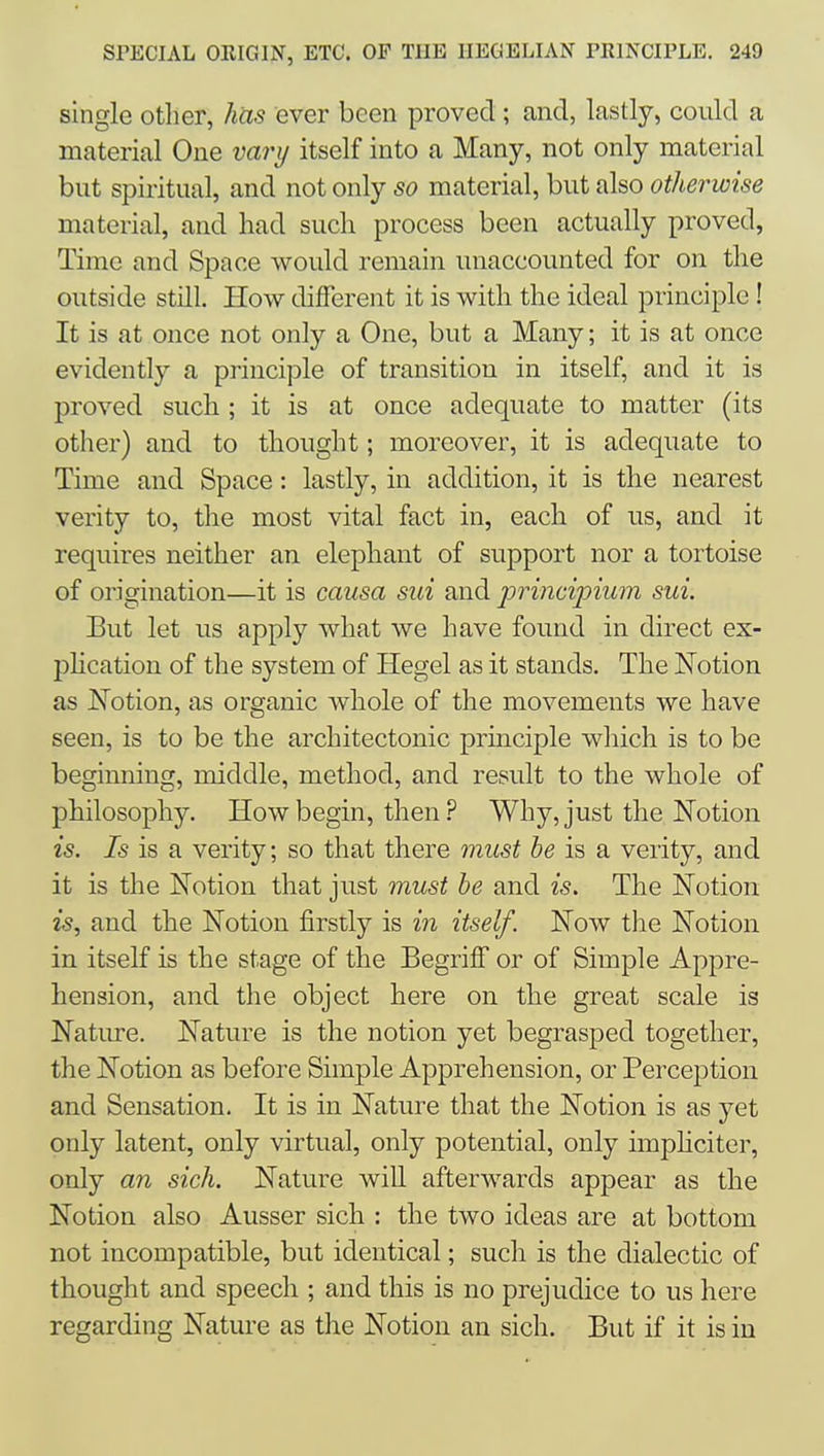 single otlier, has ever been proved; and, lastly, could a material One vary itself into a Many, not only material but spiritual, and not only so material, but also otherwise material, and had such process been actually proved, Time and Space would remain unaccounted for on the outside still. How different it is with the ideal principle! It is at once not only a One, but a Many; it is at once evidently a principle of transition in itself, and it is proved such ; it is at once adequate to matter (its other) and to thought; moreover, it is adequate to Time and Space: lastly, in addition, it is the nearest verity to, the most vital fact in, each of us, and it requires neither an elephant of support nor a tortoise of origination—it is causa sui and prmcipium sui. But let us apply what we have found in direct ex- phcation of the system of Hegel as it stands. The Notion as JSTotion, as organic whole of the movements we have seen, is to be the architectonic prmciple which is to be beginning, middle, method, and result to the whole of philosophy. How begin, then ? Why, just the ISTotion is. Is is a verity; so that there must he is a verity, and it is the Notion that just must he and is. The Notion is, and the Notion firstly is in itself. Now the Notion in itself is the stage of the BegrilT or of Simple Appre- hension, and the object here on the great scale is Natiu-e. Nature is the notion yet begrasped together, the Notion as before Simple Apprehension, or Perception and Sensation. It is in Nature that the Notion is as yet only latent, only virtual, only potential, only imphciter, only an sich. Nature will afterwards appear as the Notion also Ausser sich : the two ideas are at bottom not incompatible, but identical; such is the dialectic of thought and speech ; and this is no prejudice to us here regarding Nature as the Notion an sich. But if it is in
