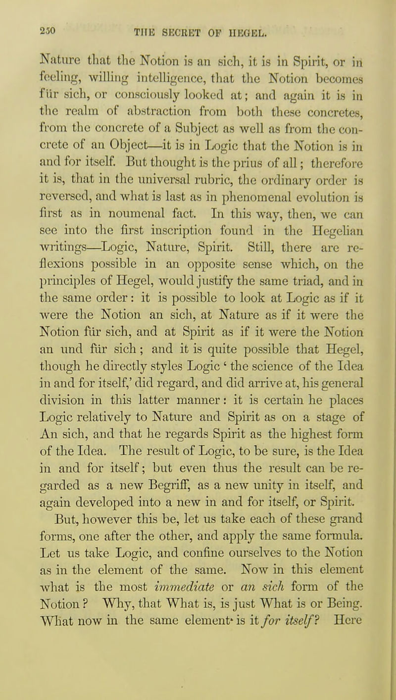 Nature that the Notion is an sich, it is in Spirit, or in fooling, wiUing intolligence, that the Notion becomes f ur sich, or consciously looked at; and again it is in the realm of abstraction from both these concretes, from the concrete of a Subject as well as from the con- crete of an Object—it is in Logic that the Notion is in and for itself. But thought is the prius of all; therefore it is, that in the universal rubric, the ordinary order is reversed, and what is last as in phenomenal evolution is first as in noumcnal fact. In this way, then, we can sec into the first inscription found in the Hegehan writings—^Logic, Nature, Spirit. Still, there are re- flexions possible in an opposite sense which, on the principles of Hegel, would justify the same triad, and in the same order: it is possible to look at Logic as if it were the Notion an sich, at Nature as if it were the Notion fur sich, and at Spirit as if it were the Notion an und fiir sich; and it is quite possible that Hegel, though he directly styles Logic ' the science of the Idea in and for itself,' did regard, and did arrive at, his general division in this latter manner: it is certain he places Logic relatively to Nature and Spirit as on a stage of An sich, and that he regards Spirit as the highest form of the Idea. The result of Logic, to be sure, is the Idea in and for itself; but even thus the result can be re- garded as a new Begriff, as a new unity in itself, and again developed into a new in and for itself, or Spirit. But, however this be, let us take each of these gi-and forms, one after the other, and apply the same formula. Let us take Logic, and confine ourselves to the Notion as in the element of the same. Now in this element what is the most immediate or an sich form of the Notion ? Wliy, that What is, is just What is or Being. Wliat now in the same element' is it for itself? Here