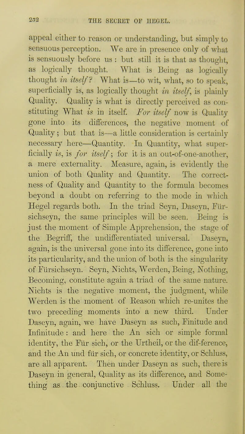appeal either to reason or understanding, but simply to sensuous perception. We are in presence only of what is sensuously before us : but still it is that as tliouglit, as logically thought. What is Being as logically thought in itself? What is—to wit, what, so to speak, superficially is, as logically thought in itself, is plainly Quality. Quality is what is directly perceived as cjon- stitutiug What is in itself. For itself now is Quality gone into its differences, the negative moment of Quahty; but that is—a little consideration is certauily necessary here—Quantity. In Quantity, what super- ficially is, is for itself; for it is an out-of-one-another, a mere externality. Measure, again, is evidently tlie miion of both Quality and Quantity. The correct- ness of Quality and Quantity to the formula becomes beyond a doubt on referring to the mode in which Hegel regards both. In the triad Seyn, Daseyn, Fiir- sichseyn, the same principles will be seen. Being is just the moment of Simple Apprehension, the stage of the Begriff, the undifferentiated universal. Daseyn, again, is the universal gone into its difference, gone into its particularity, and the union of both is the singularity of Fursichsejni. Seyn, Nichts, Werden, Being, Notliing, Becoming, constitute again a triad of the same nature. Nichts is the negative moment, the judgment, while Werden is the moment of Eeason which re-unites the two preceding moments into a new thuxl. Under Daseyn, again, we have Daseyn as such, Finitude and Infinitude : and here the An sich or simple formal identity, the Fiir sich, or the Urtheil, or the dif-ference, and the An und fiir sich, or concrete identity, or Scliluss, are all apparent. Then under Daseyn as such, there is Daseyn in general. Quality as its difference, and Some- thing aa the conjunctive Schluss. Under aU the
