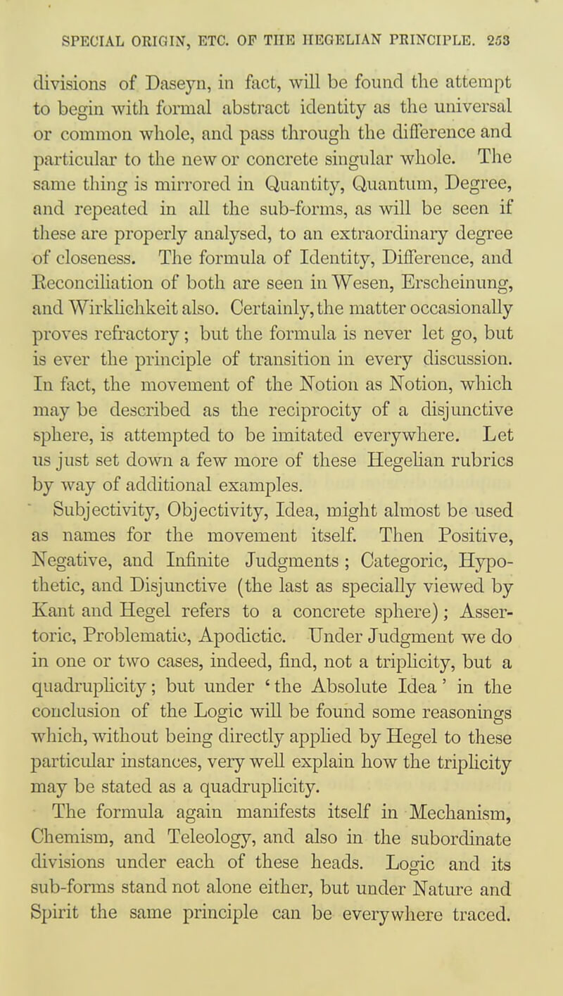 divisions of Dasejni, in fact, will be found the attempt to begin with formal abstract identity as the universal or common whole, and pass through the difference and particular to the new or concrete singular whole. The same thing is mirrored in Quantity, Quantum, Degree, and repeated in all the sub-forms, as will be seen if these are properly analysed, to an extraordinary degree of closeness. The formula of Identity, Difference, and Eeconciliation of both are seen in Wesen, Erscheinung, and Wirkhchkeit also. Certainly, the matter occasionally proves refractory; but the formula is never let go, but is ever the principle of transition in every discussion. In fact, the movement of the Notion as Notion, which may be described as the reciprocity of a disjunctive sphere, is attempted to be imitated everywhere. Let us just set down a few more of these Hegehan rubrics by way of additional examples. Subjectivity, Objectivity, Idea, might almost be used as names for the movement itself. Then Positive, Negative, and Infinite Judgments ; Categoric, Hypo- thetic, and Disjunctive (the last as specially viewed by Kant and Hegel refers to a concrete sphere); Asser- toric. Problematic, Apodictic. Under Judgment we do in one or two cases, indeed, find, not a triplicity, but a quadruphcity; but under ' the Absolute Idea' in the conclusion of the Logic will be found some reasonings which, without being directly applied by Hegel to these particular instances, very weU explain how the triphcity may be stated as a quadruplicity. The formula again manifests itself in Mechanism, Chemism, and Teleology, and also in the subordinate divisions under each of these heads. Logic and its sub-forms stand not alone either, but under Nature and Spirit the same principle can be everywhere traced.