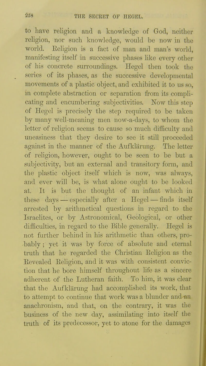 to liave religion and a knowledge of God, neither religion, nor such knowledge, Avould be now in the world. Eeligion is a fact of man and man's world, manifesting itself in successive phases like every other of his concrete surroundings. Hegel then took the series of its phases, as the successive developmental movements of a plastic object, and exhibited it to us so, in complete abstraction or separation from its compli- cating and encumbering subjectivities. Now this step of Hegel is precisely the step required to be taken by many well-meaning men now-a-days, to whom the letter of religion seems to cause so much difficidty and uneasiness that they desire to see it still proceeded against in the manner of the Aufklarung. The letter of religion, however, ought to be seen to be but a subjectivity, but an external and transitory fonn, and the plastic object itself which is now, was always, and ever vnll be, is what alone ought to be looked at. It is but the thought of an infant which in these days — especially after a Hegel — finds itself arrested by arithmetical questions in regard to the Israelites, or by Astronomical, Geological, or other difficulties, in regard to the Bible generally. Hegel is not further behind in his arithmetic than others, pro- bably ; yet it was by force of absolute and eternal truth that he regarded the Christian Eehgion as the Eevealed Eeligion, and it was with consistent convic- tion that he bore himself throughout hfe as a sincere adlierent of the Lutheran faith. To him, it was clear that the Aufklarung had accomplished its work, that to attempt to continue that work was a blunder and an anachronism, and that, on the contrary, it was the business of the new day, assimilating into itself the truth of its predecessor, yet to atone for the damages