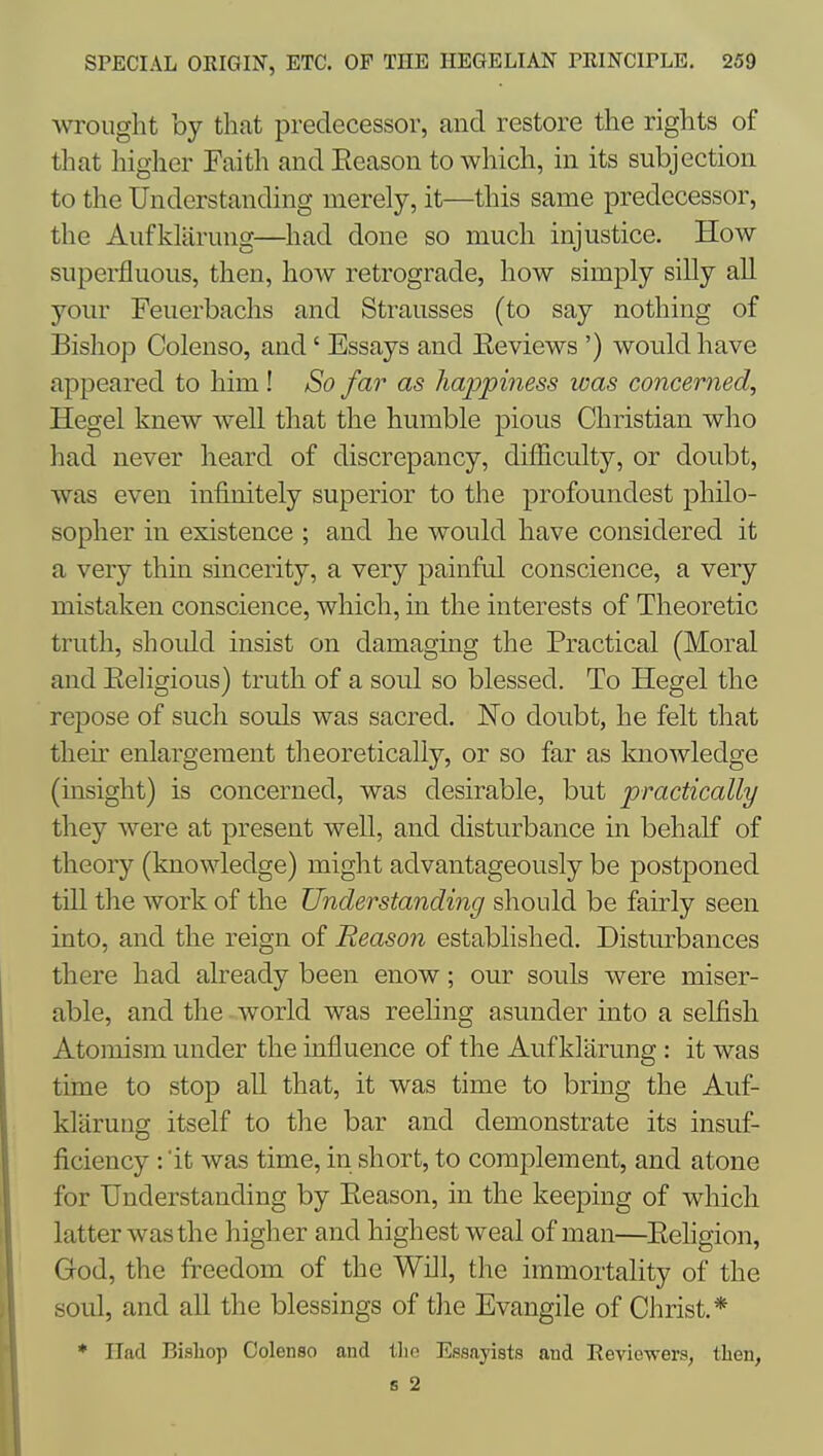 wrought by that predecessor, and restore the rights of that higher Eaith and Season to which, in its subjection to the Understanding merely, it—this same predecessor, the Aufkliirmig—had done so much injustice. How superfluous, then, how retrograde, how simply silly all your Feuerbachs and Strausses (to say nothing of Bishop Colenso, and' Essays and Eeviews ') would have appeared to him! So far as happiness was concerned, Hegel knew well that the humble pious Christian who had never heard of discrepancy, difficulty, or doubt, was even infinitely superior to the profoundest philo- sopher in existence ; and he would have considered it a very thin sincerity, a very painful conscience, a very mistaken conscience, which, in the interests of Theoretic truth, shoidd insist on damaging the Practical (Moral and Eeligious) truth of a soul so blessed. To Hegel the repose of such souls was sacred. No doubt, he felt that their enlargement theoretically, or so far as Imowledge (insight) is concerned, was desirable, but practically they were at present well, and disturbance in behalf of theory (knowledge) might advantageously be postponed till the work of the Understanding should be fairly seen into, and the reign of Reason established. Disturbances there had already been enow; our souls were miser- able, and the world was reehng asunder into a selfish Atomism under the influence of the Auf klarung : it was time to stop all that, it was time to bring the Auf- klarung itself to the bar and demonstrate its insuf- ficiency : 'it was time, in short, to complement, and atone for Understanding by Eeason, in the keeping of which latter was the higher and highest weal of man—Eehgion, God, the freedom of the Will, the immortality of the soul, and all the blessings of the Evangile of Christ.* * Had Bisliop Colenso and tlio Essayists and Eeviewers, then, 6 2