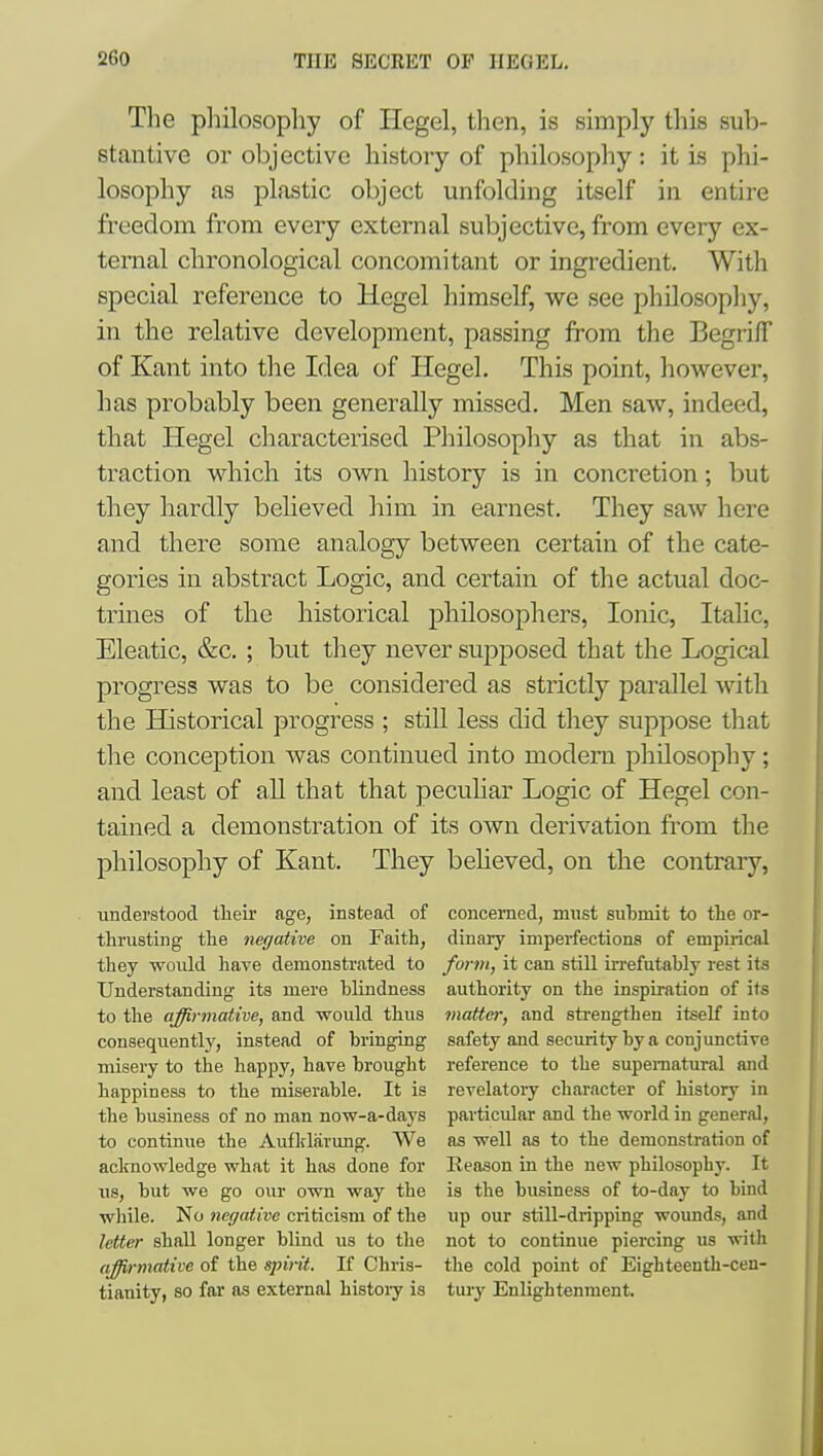 The philosophy of Hegel, then, is simply this sub- stantive or objective history of philosophy : it is phi- losophy as plastic object unfolding itself in entire freedom from every external subjective, from every ex- ternal chronological concomitant or ingredient. With special reference to Hegel himself, we see philosophy, in the relative development, passing from the Begriff of Kant into the Idea of Hegel. This point, however, has probably been generally missed. Men saw, indeed, that Hegel characterised Philosophy as that in abs- traction which its own history is in concretion; but tliey hardly believed him in earnest. They saw here and there some analogy between certain of the cate- gories in abstract Logic, and certain of the actual doc- trines of the historical philosophers, Ionic, Itahc, Eleatic, &c. ; but they never supposed that the Logical progress was to be considered as strictly parallel with the Historical progress ; still less did they suppose that the conception was continued into modern philosophy; and least of all that that pecuHar Logic of Hegel con- tained a demonstration of its own derivation from the philosophy of Kant. They believed, on the contrary, understood tlieir age, instead of concerned, must submit to the or- thrusting the negative on Faith, dinarj' imperfections of empirical they woiild have demonstrated to form, it can still irrefutably rest its Understanding its mere blindness authority on the inspiration of its to the affirmative, and would thus matter, and strengthen itself into consequently, instead of bringing safety and security by a conjunctiTe misery to the happy, have brought reference to the supernatural and happiness to the miserable. It is revelatory character of history in the business of no man now-a-days particular and the world in general, to continue the Aufldarung. We as well as to the demonstration of aclmowledge what it has done for Reason in the new philosophy. It lis, but we go our ovm way the is the business of to-day to bind while. No negative criticism of the iip our still-dripping wounds, and letter shall longer blind us to the not to continue piercing us with affirmative of the spirit. If Chris- the cold point of Eighteenth-cen- tiauity, so far as external histoiy is tui-y Enlightenment.