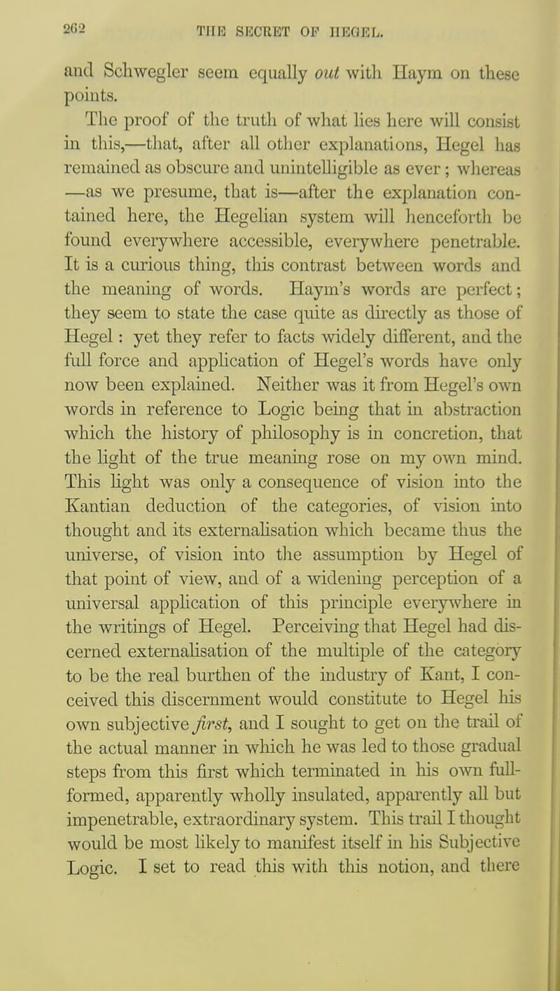 and Scliwegler seem equally out with Haym on these points. The proof of the truth of what lies here will consist in this,—that, after all other explanations, Hegel has remained as obscure and unintelligible as ever; Avhereas —as we presume, that is—after the explanation con- tained here, the Hegelian system will henceforth be found everywhere accessible, everywhere penetrable. It is a curious thing, tliis contrast between words and the meaning of words. Haym's words are perfect; they seem to state the case quite as directly as those of Hegel: yet they refer to facts widely different, and the full force and apphcation of Hegel's words have only now been explained. Neither was it from Hegel's own words in reference to Logic being that in abstraction which the history of philosophy is in concretion, that the light of the true meaning rose on my own mind. This hght was only a consequence of vision into the Kantian deduction of the categories, of vision into thought and its externahsation which became thus the universe, of vision into the assumption by Hegel of that point of view, and of a widening perception of a universal application of this principle everywhere in the writings of Hegel. Perceiving that Hegel had dis- cerned externahsation of the multiple of the category to be the real burthen of the industry of Kant, I con- ceived this discernment would constitute to Hegel his own subjective Jirst, and I sought to get on the trail of the actual manner in which he was led to those gradual steps from this first which terminated in his own full- formed, apparently wholly insulated, apparently aU but impenetrable, extraordinary system. This trail I thought would be most likely to manifest itself in his Subjective Logic. I set to read this with this notion, and there