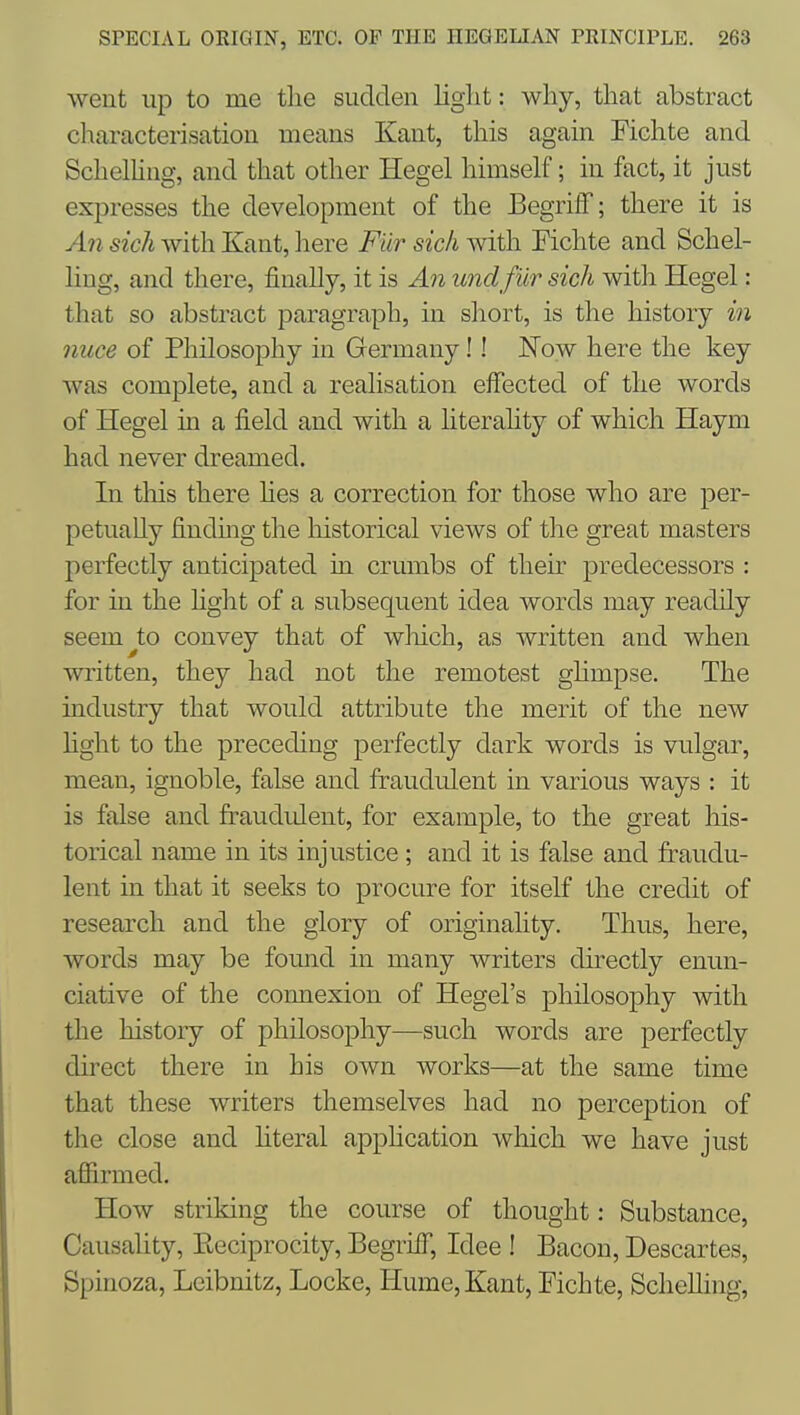 went up to me the sudden light: why, that abstract characterisation means Kant, this again Fichte and Schelhng, and that other Hegel himself; in fact, it just expresses the development of the Begriff; there it is An sick with Kant, here Fur sich with Fichte and Schel- ling, and there, finally, it is An undfiir sich with Hegel: that so abstract paragraph, in short, is the history in nuce of Philosophy in Germany!! Now here the key was complete, and a realisation effected of the words of Hegel m a field and with a literahty of which Haym had never dreamed. In this there hes a correction for those who are per- petually finding the historical views of the great masters perfectly anticipated in crumbs of their predecessors : for in the fight of a subsequent idea words may readily seem^to convey that of wliich, as written and when written, they had not the remotest ghmpse. The industry that would attribute the merit of the new fight to the preceding perfectly dark words is vulgar, mean, ignoble, false and fraudulent in various ways : it is false and fraudulent, for example, to the great his- torical name in its injustice ; and it is false and fraudu- lent in that it seeks to procure for itself the credit of research and the glory of originality. Thus, here, words may be found in many writers directly enun- ciative of the connexion of Hegel's philosophy with the history of philosophy—such words are perfectly direct there in his own works—at the same time that these writers themselves had no perception of the close and fiteral apphcation which we have just affirmed. How striking the course of thought: Substance, Causality, Eeciprocity, BegrifF, Idee ! Bacon, Descartes, Spinoza, Leibnitz, Locke, Hume,Kant, Fichte, ScheUing,