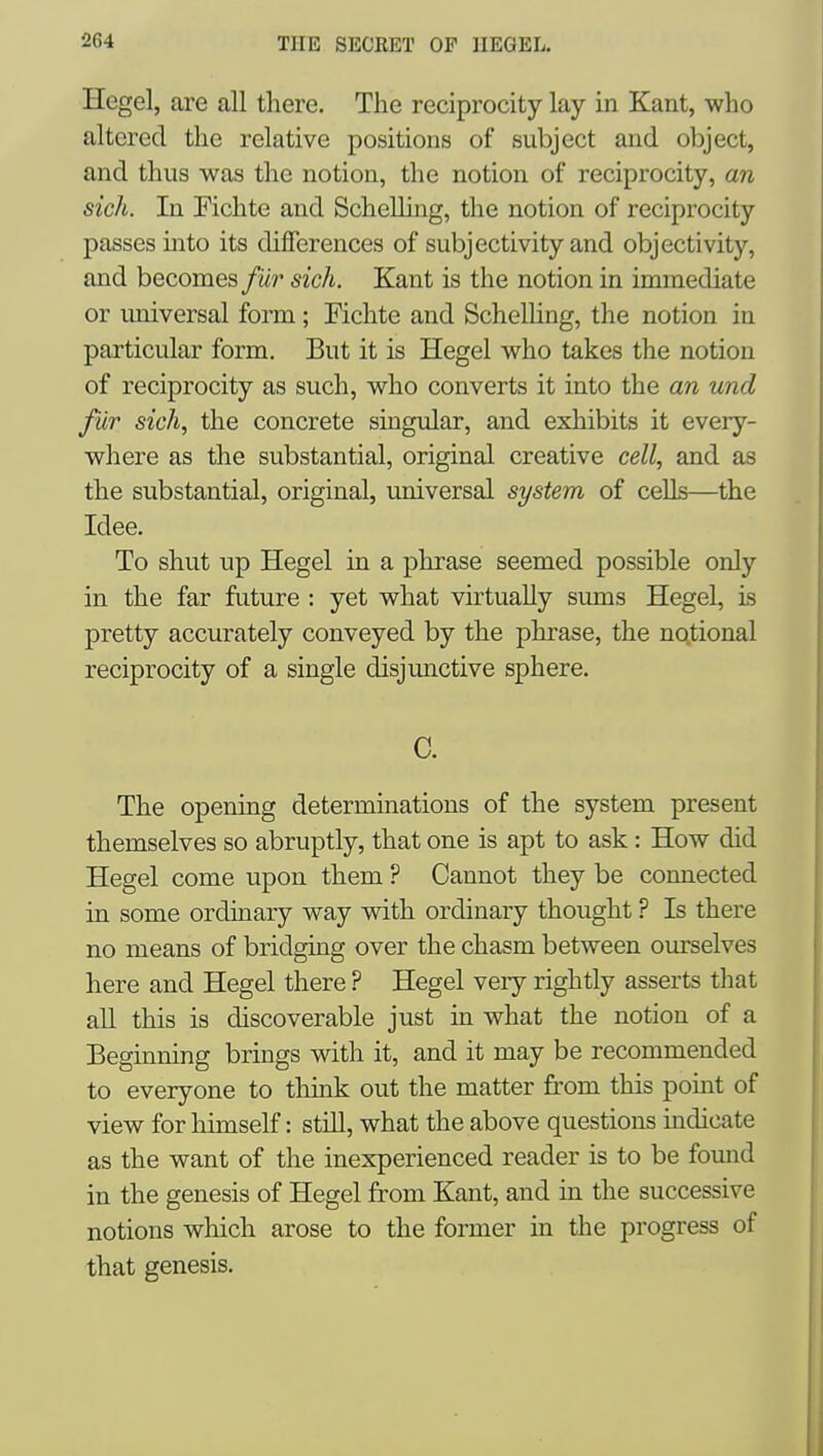 Hegel, are all there. The reciprocity lay in Kant, who altered the relative positions of subject and object, and thus was the notion, the notion of reciprocity, an sich. In Pichte and Schelling, the notion of reciprocity passes into its differences of subjectivity and objectivity, and becomes/d'ir sich. Kant is the notion in immediate or universal form; Fichte and Schelling, the notion in particular form. But it is Hegel who takes the notion of reciprocity as such, who converts it into the an und fur sich, the concrete singular, and exhibits it every- where as the substantial, original creative cell, and as the substantial, original, imiversal system of cells—the Idee. To shut up Hegel in a phrase seemed possible only in the far future : yet what virtually siuns Hegel, Ls pretty accurately conveyed by the phrase, the nqtional reciprocity of a single disjunctive sphere. C. The opening determinations of the system present themselves so abruptly, that one is apt to ask: How did Hegel come upon them ? Cannot they be connected in some ordinary way with ordinary thought ? Is there no means of bridging over the chasm between ourselves here and Hegel there ? Hegel very rightly asserts that aU this is discoverable just in what the notion of a Beginning brings with it, and it may be recommended to everyone to think out the matter from this point of view for himself: stiU, what the above questions indicate as the want of the inexperienced reader is to be found in the genesis of Hegel from Kant, and in the successive notions which arose to the former in the progress of that genesis.