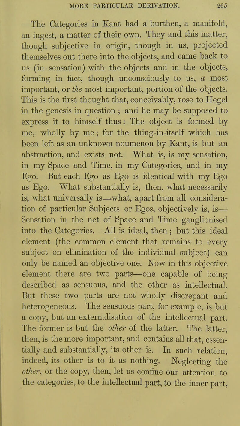 The Categories in Kant had a burthen, a manifold, an ingest, a matter of their own. They and this matter, though subjective in origin, though in us, projected themselves out there into the objects, and came back to us (in sensation) with the objects and in the objects, forming in fact, though unconsciously to us, a most important, or the most important, portion of the objects. This is the first thought that, conceivably, rose to Hegel in the genesis in question ; and he may be supposed to express it to himself thus: The object is formed by me, wholly by me; for the thing-in-itself which has been left as an unknown noumenon by Kant, is but an abstraction, and exists not. What is, is my sensation, in my Space and Time, in my Categories, and in my Ego. But each Ego as Ego is identical with my Ego as Ego. What substantially is, then, what necessarily is, Avhat universally is—what, apart from all considera- tion of particular Subjects or Egos, objectively is, is— Sensation in the net of Space and Time gangUonised into the Categories. All is ideal, then; but this ideal element (the common element that remains to every subject on ehmination of the individual subject) can only be named an objective one. Now in this objective element there are two parts—one capable of being described as sensuous, and the other as inteUectual. But these two parts are not wholly discrepant and heterogeneous. The sensuous part, for example, is but a copy, but an externalisation of the intellectual part. The former is but the other of the latter. The latter, then, is the more important, and contains all that, essen- tially and substantially, its other is. In such relation, indeed, its other is to it as nothing. Neglecting the other^ or the copy, then, let us confine our attention to the categories, to the intellectual part, to the inner part,