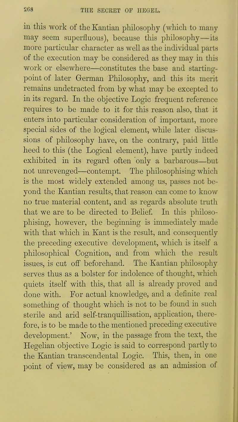in this work of the Kantian philosophy (wliich to many may seem superfluous), because this philosophy—its more particular character as well as the individual parts of the execution may be considered as they may in this work or elsewhere—constitutes the base and starting- pomt of later German Philosophy, and tliis its merit remains undetracted from by what may be excepted to m its regard. In the objective Logic frequent reference requires to be made to it for this reason also, that it enters into particular consideration of important, more special sides of the logical element, while later discus- sions of philosophy have, on the contrary, paid Uttle heed to this (the Logical element), have partly indeed exhibited in its regard often only a barbarous—but not unrevenged—contempt. The philosophismg which is the most widely extended among us, passes not be- yond the Kantian results, that reason can come to know no true material content, and as regards absolute truth that we are to be directed to Behef. In this philoso- phising, however, the beginning is immediately made with that which in Kant is the result, and consequently the preceding executive development, which is itself a philosophical Cognition, and from which the result issues, is cut off beforehand. The Kantian philosophy serves thus as a bolster for indolence of thought, which quiets itself with tliis, that all is ah-eady proved and done with. For actual knowledge, and a definite real something of thought which is not to be foimd in such sterile and arid self-tranquiLlisation, application, there- fore, is to be made to the mentioned preceding executive development.' Now, in the passage from the text, the Hegehan objective Logic is said to correspond partly to the Kantian transcendental Logic. This, then, in one l)oint of view, may be considered as an admission of