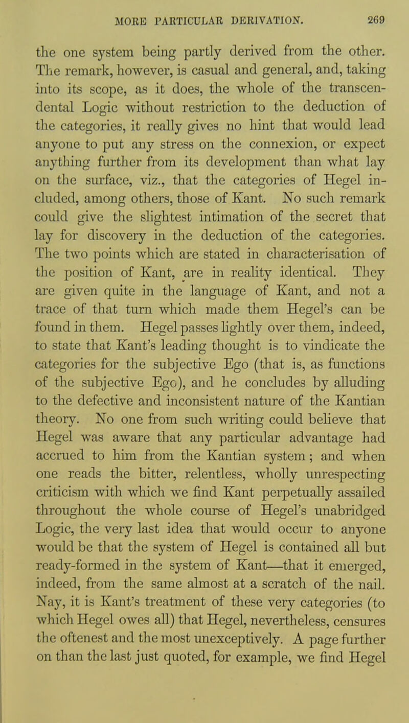 the one system being partly derived from the other. The remark, however, is casual and general, and, taking into its scope, as it does, the whole of the transcen- dental Logic without restriction to the deduction of the categories, it really gives no hint that would lead anyone to put any stress on the connexion, or expect anything further from its development than what lay on the surface, viz., that the categories of Hegel in- cluded, among others, those of Kant. No such remark could give the slightest intimation of the secret that lay for discovery in the deduction of the categories. The two points which are stated in characterisation of the position of Kant, are in reality identical. They are given quite in the language of Kant, and not a trace of that turn which made them Hegel's can be found in them. Hegel passes lightly over them, indeed, to state that Kant's leading thought is to vindicate the categories for the subjective Ego (that is, as functions of the subjective Ego), and he concludes by alluding to the defective and inconsistent nature of the Kantian theory. No one from such writing could beheve that Hegel was aware that any particular advantage had accrued to him from the Kantian system; and when one reads the bitter, relentless, wholly unrespecting criticism with which we find Kant perpetually assailed throughout the whole course of Hegel's unabridged Logic, the very last idea that would occur to anyone would be that the system of Hegel is contained all but ready-formed in the system of Kant—that it emerged, indeed, from the same almost at a scratch of the nail. Nay, it is Kant's treatment of these very categories (to which Hegel owes all) that Hegel, nevertheless, censures the oftenest and the most unexceptively. A page further on than the last just quoted, for example, we find Hegel