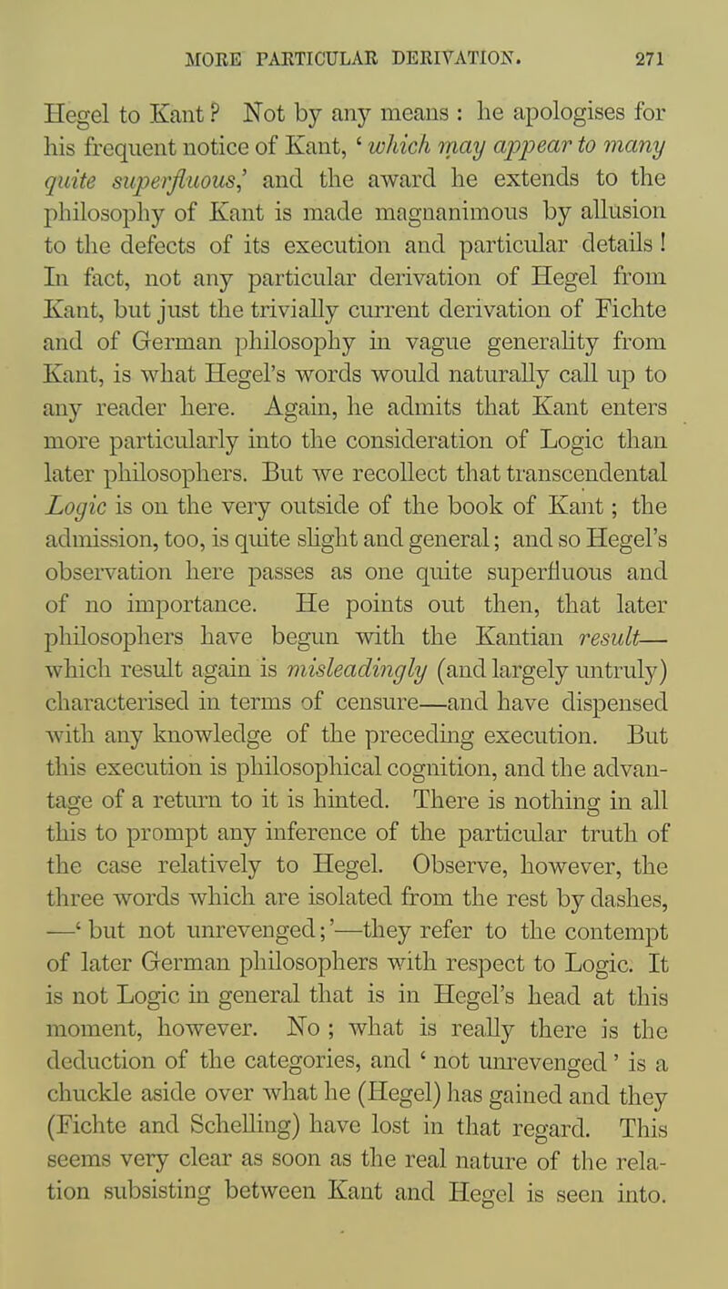 Hegel to Kant ? Not by any means : he apologises for his frequent notice of Kant, ' whick may appear to many quite superfluous,' and the award he extends to the philosophy of Kant is made magnanimous by allusion to the defects of its execution and particular details ! Li fact, not any particular derivation of Hegel from Kant, but just the trivially current derivation of Fichte and of German philosophy in vague generahty from Kant, is what Hegel's words would naturally call up to any reader here. Again, he admits that Kant enters more particularly into the consideration of Logic than later philosophers. But we recollect that transcendental Logic is on the very outside of the book of Kant; the admission, too, is quite shght and general; and so Hegel's observation here passes as one quite superfluous and of no importance. He points out then, that later philosophers have begim with the Kantian result— which result again is misleadingly (and largely untruly) characterised in terms of censure—and have dispensed with any knowledge of the preceding execution. But this execution is philosophical cognition, and the advan- tage of a return to it is hinted. There is nothing in all this to prompt any inference of the particular truth of the case relatively to Hegel. Observe, however, the three words which are isolated from the rest by dashes, —' but not unrevenged;'—they refer to the contempt of later German philosophers with respect to Logic. It is not Logic in general that is in Hegel's head at this moment, however. No ; what is really there is the deduction of the categories, and ' not unrevenged' is a chuckle aside over what he (Hegel) has gained and they (Fichte and Schelling) have lost in that regard. This seems very clear as soon as the real nature of the rela- tion subsisting between Kant and Hegel is seen into.