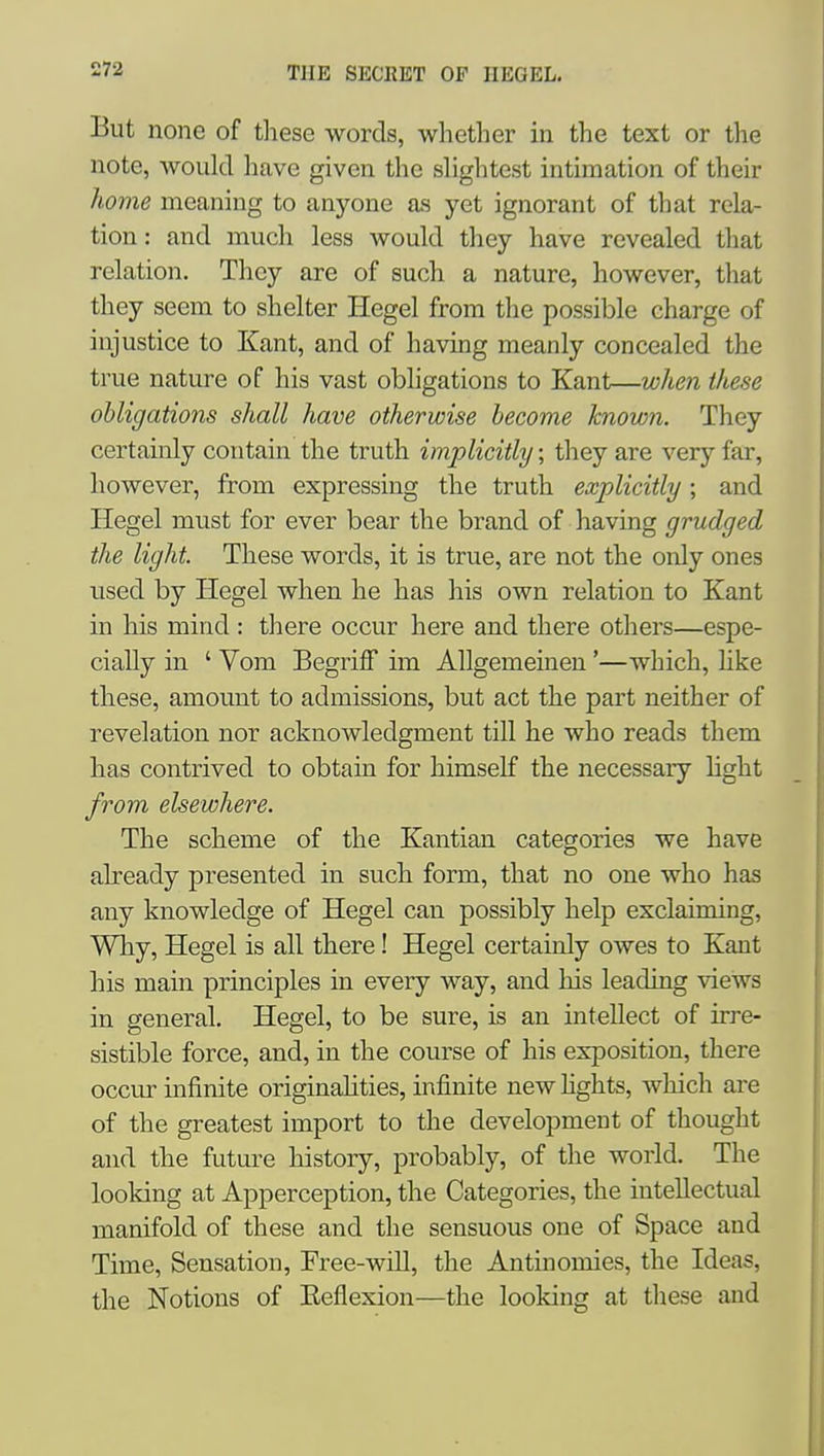 But none of these words, wlietlier in the text or the note, would liavc given the shglitest intimation of their home meaning to anyone as yet ignorant of that rela- tion : and mucli less would they have revealed that relation. They are of such a nature, however, that they seem to shelter Hegel from the possible charge of injustice to Kant, and of having meanly concealed the true nature of his vast obligations to Kant—wlten these obligations shall have otherwise become known. They certainly contain the truth implicitly; they are very far, however, from expressing the truth explicitly; and Hegel must for ever bear the brand of having grudged the light. These words, it is true, are not the only ones used by Hegel when he has his own relation to Kant in his mind : there occur here and there others—espe- cially in ' Vom Begriff im AUgemeinen'—which, hke these, amount to admissions, but act the part neither of revelation nor acknowledgment till he who reads them has contrived to obtain for himself the necessary hght from elsewhere. The scheme of the Kantian categories we have already presented in such form, that no one who has any knowledge of Hegel can possibly help exclaiming. Why, Hegel is all there! Hegel certainly owes to Kant his main principles in every way, and his leading views in general. Hegel, to be sure, is an intellect of irre- sistible force, and, in the course of his exposition, there occur infinite originalities, infinite new fights, which are of the greatest import to the development of thought and the future history, probably, of the world. The looking at Apperception, the Categories, the intellectual manifold of these and the sensuous one of Space and Time, Sensation, Free-will, the Antinomies, the Ideas, the Notions of Eeflexion—the looking at these and